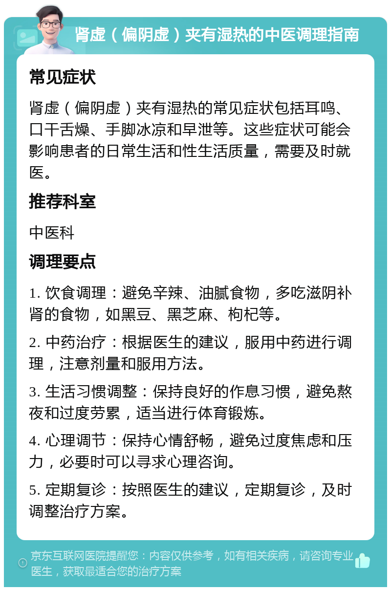 肾虚（偏阴虚）夹有湿热的中医调理指南 常见症状 肾虚（偏阴虚）夹有湿热的常见症状包括耳鸣、口干舌燥、手脚冰凉和早泄等。这些症状可能会影响患者的日常生活和性生活质量，需要及时就医。 推荐科室 中医科 调理要点 1. 饮食调理：避免辛辣、油腻食物，多吃滋阴补肾的食物，如黑豆、黑芝麻、枸杞等。 2. 中药治疗：根据医生的建议，服用中药进行调理，注意剂量和服用方法。 3. 生活习惯调整：保持良好的作息习惯，避免熬夜和过度劳累，适当进行体育锻炼。 4. 心理调节：保持心情舒畅，避免过度焦虑和压力，必要时可以寻求心理咨询。 5. 定期复诊：按照医生的建议，定期复诊，及时调整治疗方案。