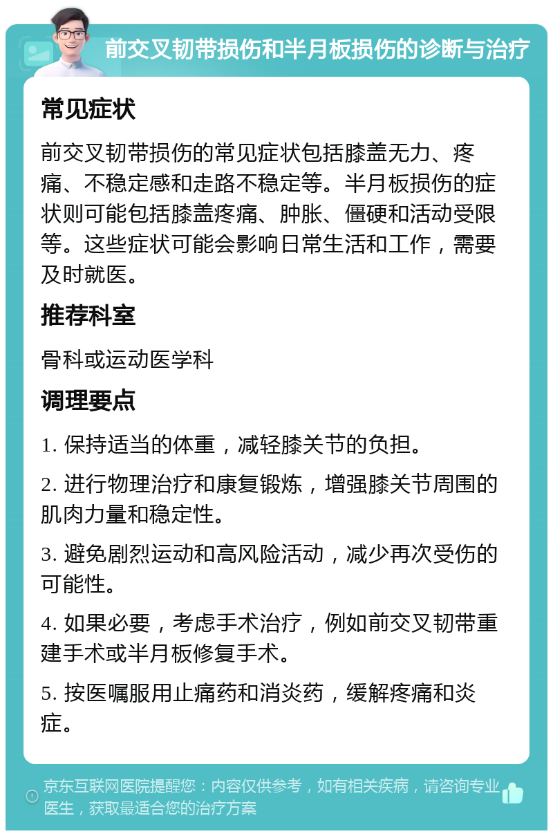 前交叉韧带损伤和半月板损伤的诊断与治疗 常见症状 前交叉韧带损伤的常见症状包括膝盖无力、疼痛、不稳定感和走路不稳定等。半月板损伤的症状则可能包括膝盖疼痛、肿胀、僵硬和活动受限等。这些症状可能会影响日常生活和工作，需要及时就医。 推荐科室 骨科或运动医学科 调理要点 1. 保持适当的体重，减轻膝关节的负担。 2. 进行物理治疗和康复锻炼，增强膝关节周围的肌肉力量和稳定性。 3. 避免剧烈运动和高风险活动，减少再次受伤的可能性。 4. 如果必要，考虑手术治疗，例如前交叉韧带重建手术或半月板修复手术。 5. 按医嘱服用止痛药和消炎药，缓解疼痛和炎症。