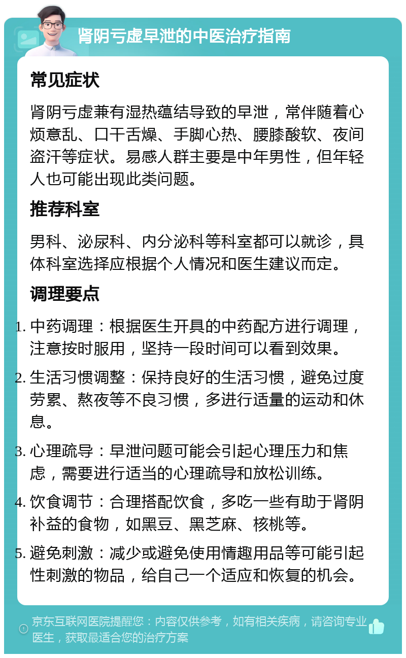 肾阴亏虚早泄的中医治疗指南 常见症状 肾阴亏虚兼有湿热蕴结导致的早泄，常伴随着心烦意乱、口干舌燥、手脚心热、腰膝酸软、夜间盗汗等症状。易感人群主要是中年男性，但年轻人也可能出现此类问题。 推荐科室 男科、泌尿科、内分泌科等科室都可以就诊，具体科室选择应根据个人情况和医生建议而定。 调理要点 中药调理：根据医生开具的中药配方进行调理，注意按时服用，坚持一段时间可以看到效果。 生活习惯调整：保持良好的生活习惯，避免过度劳累、熬夜等不良习惯，多进行适量的运动和休息。 心理疏导：早泄问题可能会引起心理压力和焦虑，需要进行适当的心理疏导和放松训练。 饮食调节：合理搭配饮食，多吃一些有助于肾阴补益的食物，如黑豆、黑芝麻、核桃等。 避免刺激：减少或避免使用情趣用品等可能引起性刺激的物品，给自己一个适应和恢复的机会。