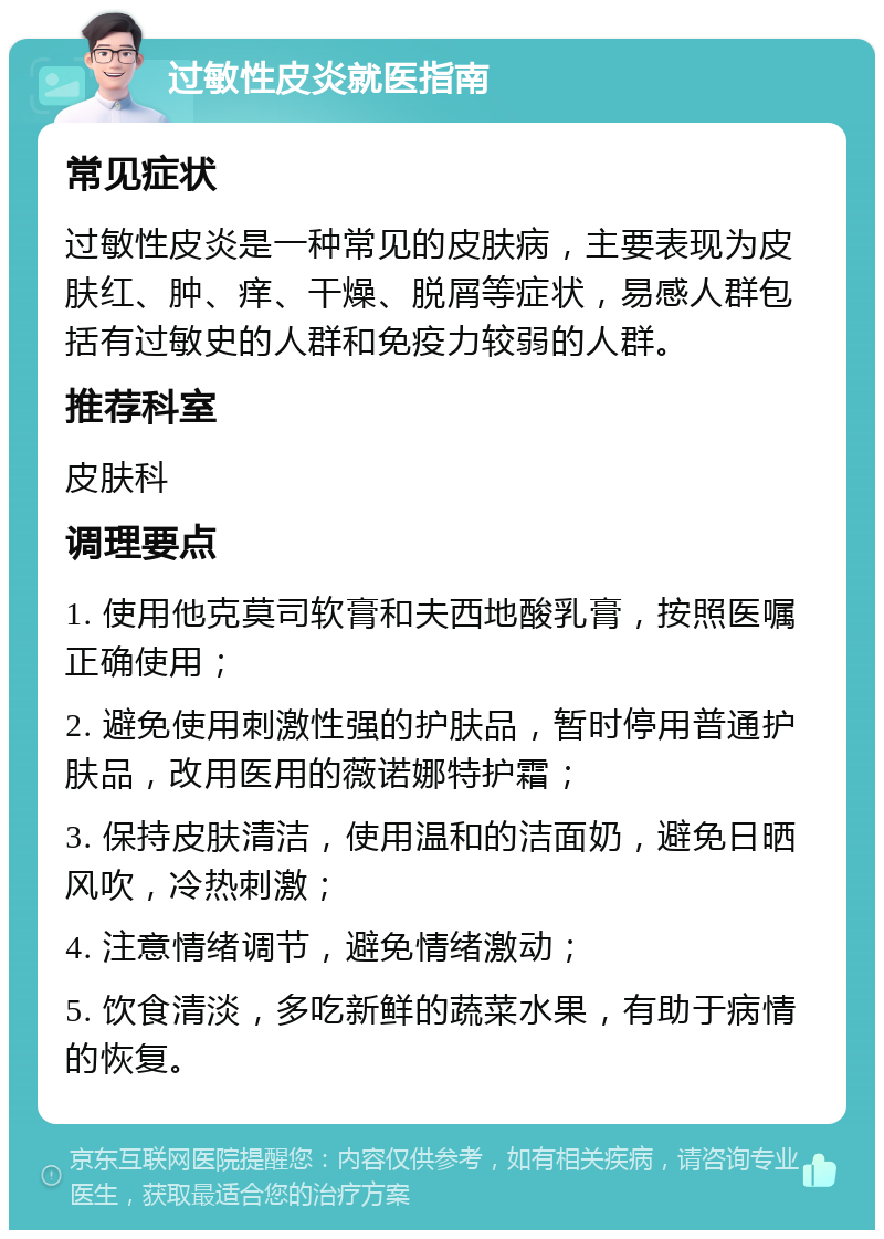 过敏性皮炎就医指南 常见症状 过敏性皮炎是一种常见的皮肤病，主要表现为皮肤红、肿、痒、干燥、脱屑等症状，易感人群包括有过敏史的人群和免疫力较弱的人群。 推荐科室 皮肤科 调理要点 1. 使用他克莫司软膏和夫西地酸乳膏，按照医嘱正确使用； 2. 避免使用刺激性强的护肤品，暂时停用普通护肤品，改用医用的薇诺娜特护霜； 3. 保持皮肤清洁，使用温和的洁面奶，避免日晒风吹，冷热刺激； 4. 注意情绪调节，避免情绪激动； 5. 饮食清淡，多吃新鲜的蔬菜水果，有助于病情的恢复。