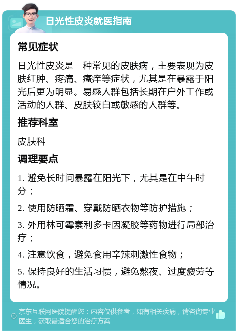 日光性皮炎就医指南 常见症状 日光性皮炎是一种常见的皮肤病，主要表现为皮肤红肿、疼痛、瘙痒等症状，尤其是在暴露于阳光后更为明显。易感人群包括长期在户外工作或活动的人群、皮肤较白或敏感的人群等。 推荐科室 皮肤科 调理要点 1. 避免长时间暴露在阳光下，尤其是在中午时分； 2. 使用防晒霜、穿戴防晒衣物等防护措施； 3. 外用林可霉素利多卡因凝胶等药物进行局部治疗； 4. 注意饮食，避免食用辛辣刺激性食物； 5. 保持良好的生活习惯，避免熬夜、过度疲劳等情况。