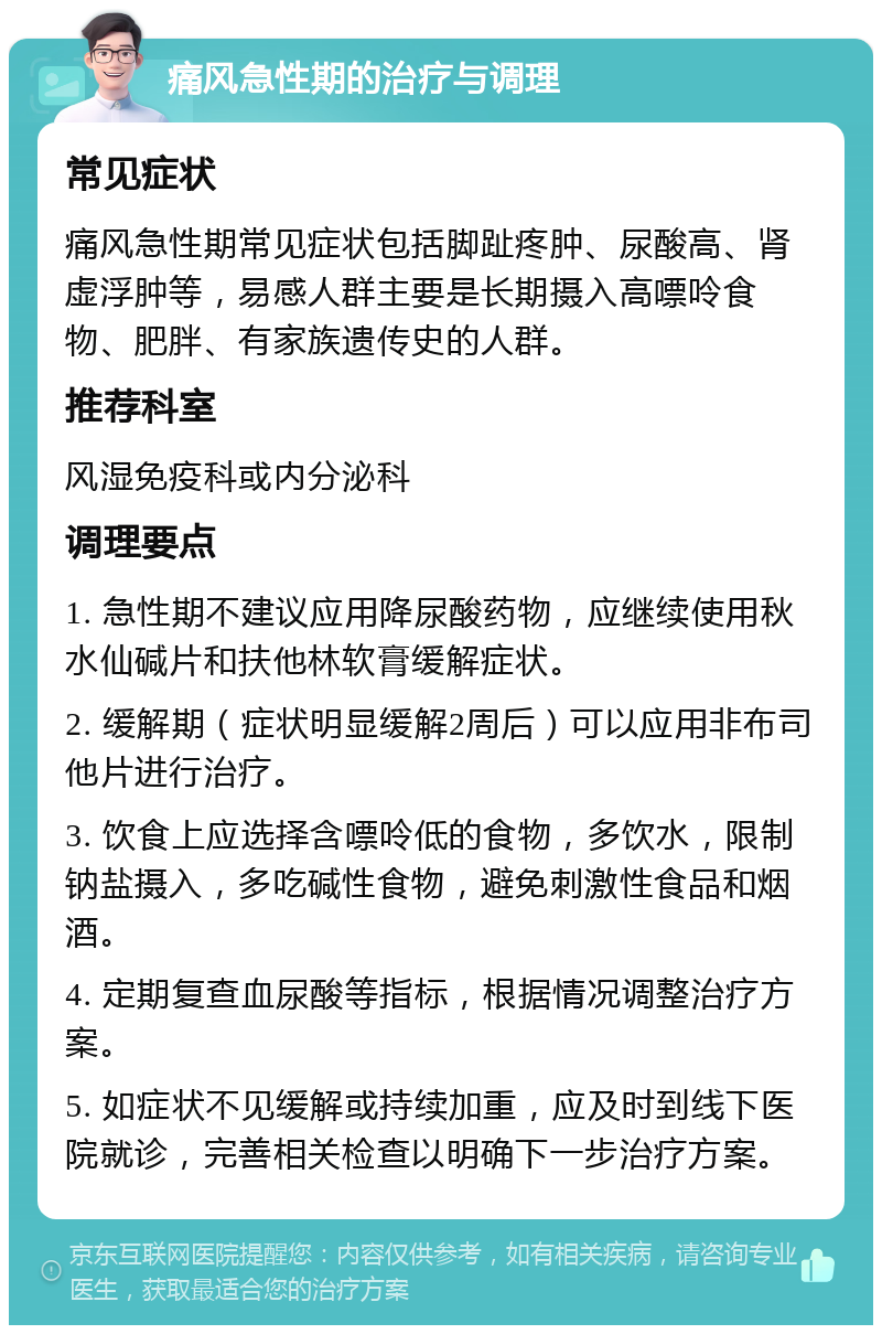 痛风急性期的治疗与调理 常见症状 痛风急性期常见症状包括脚趾疼肿、尿酸高、肾虚浮肿等，易感人群主要是长期摄入高嘌呤食物、肥胖、有家族遗传史的人群。 推荐科室 风湿免疫科或内分泌科 调理要点 1. 急性期不建议应用降尿酸药物，应继续使用秋水仙碱片和扶他林软膏缓解症状。 2. 缓解期（症状明显缓解2周后）可以应用非布司他片进行治疗。 3. 饮食上应选择含嘌呤低的食物，多饮水，限制钠盐摄入，多吃碱性食物，避免刺激性食品和烟酒。 4. 定期复查血尿酸等指标，根据情况调整治疗方案。 5. 如症状不见缓解或持续加重，应及时到线下医院就诊，完善相关检查以明确下一步治疗方案。