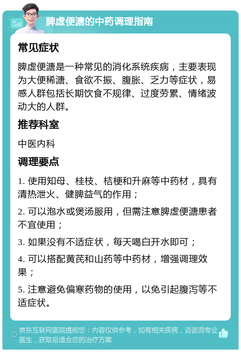 脾虚便溏的中药调理指南 常见症状 脾虚便溏是一种常见的消化系统疾病，主要表现为大便稀溏、食欲不振、腹胀、乏力等症状，易感人群包括长期饮食不规律、过度劳累、情绪波动大的人群。 推荐科室 中医内科 调理要点 1. 使用知母、桂枝、桔梗和升麻等中药材，具有清热泄火、健脾益气的作用； 2. 可以泡水或煲汤服用，但需注意脾虚便溏患者不宜使用； 3. 如果没有不适症状，每天喝白开水即可； 4. 可以搭配黄芪和山药等中药材，增强调理效果； 5. 注意避免偏寒药物的使用，以免引起腹泻等不适症状。