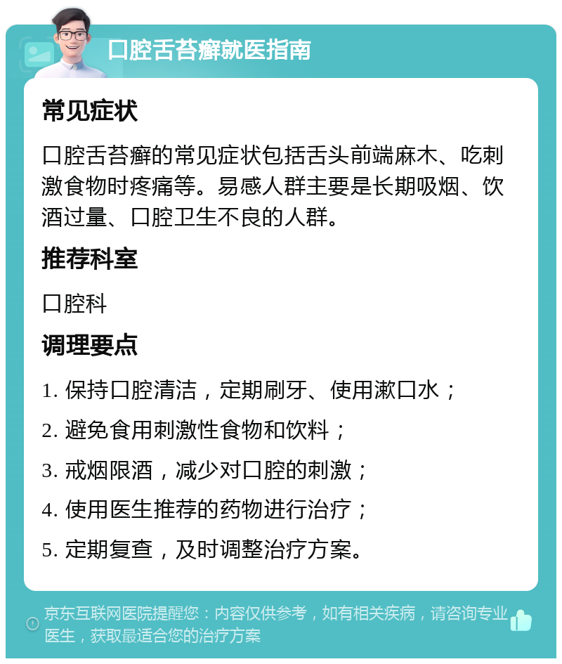 口腔舌苔癣就医指南 常见症状 口腔舌苔癣的常见症状包括舌头前端麻木、吃刺激食物时疼痛等。易感人群主要是长期吸烟、饮酒过量、口腔卫生不良的人群。 推荐科室 口腔科 调理要点 1. 保持口腔清洁，定期刷牙、使用漱口水； 2. 避免食用刺激性食物和饮料； 3. 戒烟限酒，减少对口腔的刺激； 4. 使用医生推荐的药物进行治疗； 5. 定期复查，及时调整治疗方案。