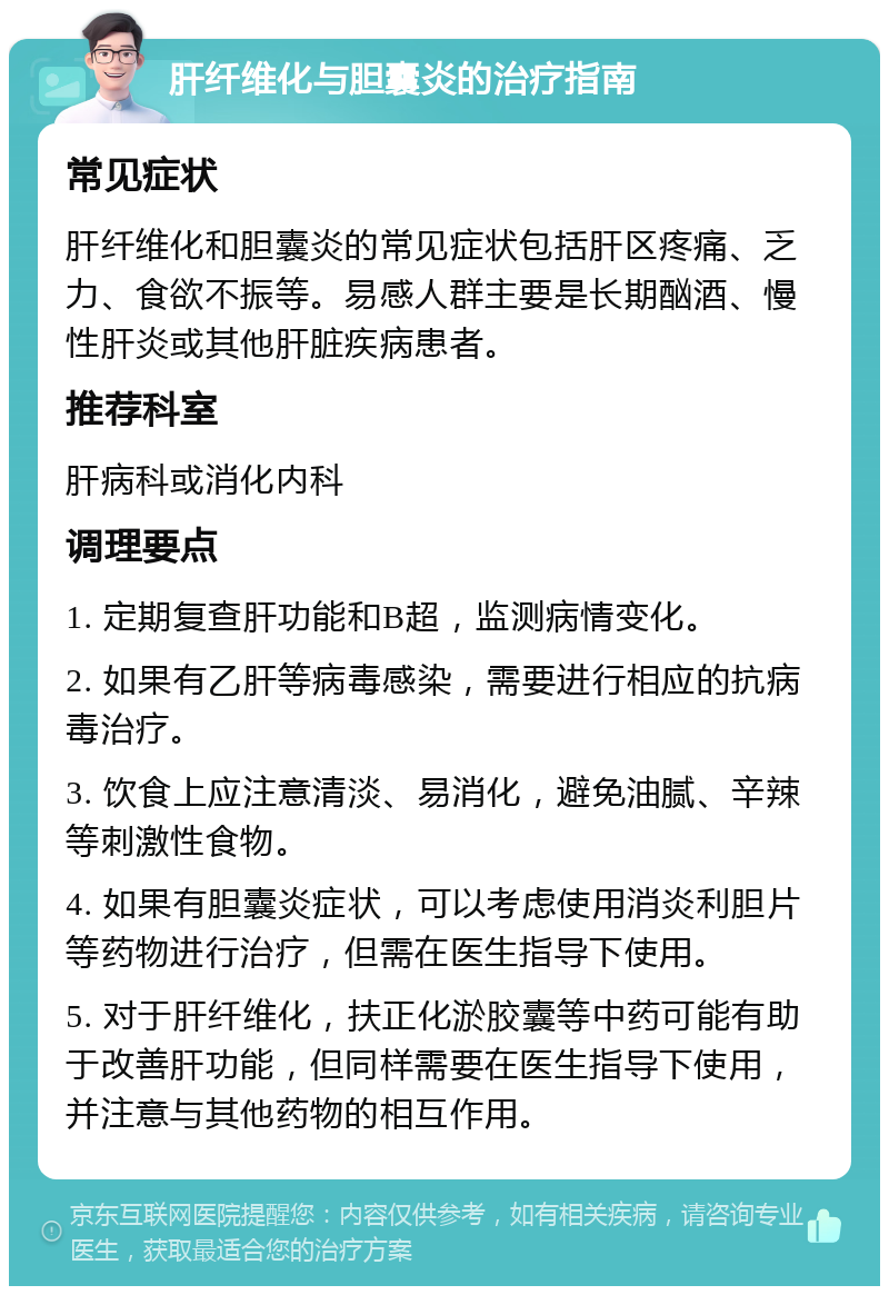 肝纤维化与胆囊炎的治疗指南 常见症状 肝纤维化和胆囊炎的常见症状包括肝区疼痛、乏力、食欲不振等。易感人群主要是长期酗酒、慢性肝炎或其他肝脏疾病患者。 推荐科室 肝病科或消化内科 调理要点 1. 定期复查肝功能和B超，监测病情变化。 2. 如果有乙肝等病毒感染，需要进行相应的抗病毒治疗。 3. 饮食上应注意清淡、易消化，避免油腻、辛辣等刺激性食物。 4. 如果有胆囊炎症状，可以考虑使用消炎利胆片等药物进行治疗，但需在医生指导下使用。 5. 对于肝纤维化，扶正化淤胶囊等中药可能有助于改善肝功能，但同样需要在医生指导下使用，并注意与其他药物的相互作用。