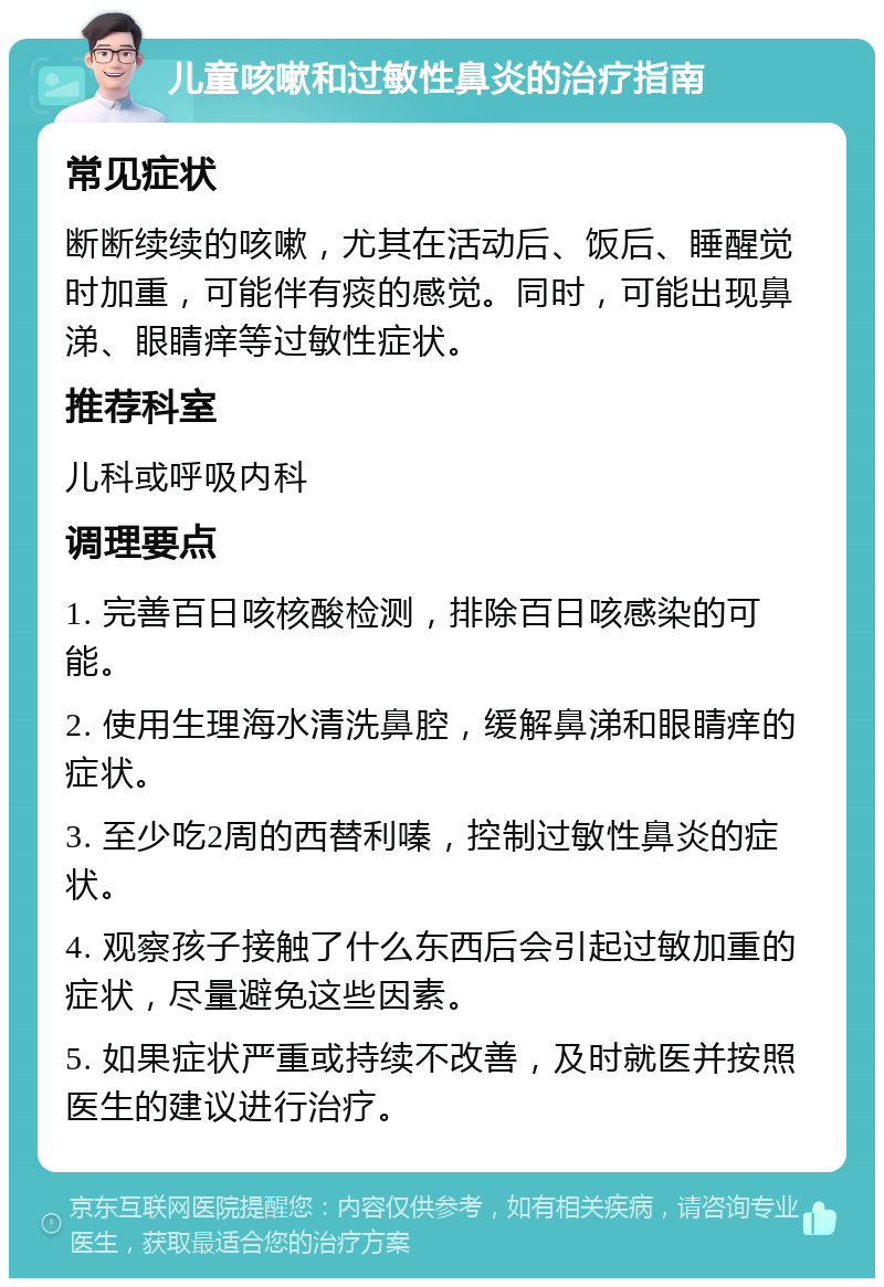 儿童咳嗽和过敏性鼻炎的治疗指南 常见症状 断断续续的咳嗽，尤其在活动后、饭后、睡醒觉时加重，可能伴有痰的感觉。同时，可能出现鼻涕、眼睛痒等过敏性症状。 推荐科室 儿科或呼吸内科 调理要点 1. 完善百日咳核酸检测，排除百日咳感染的可能。 2. 使用生理海水清洗鼻腔，缓解鼻涕和眼睛痒的症状。 3. 至少吃2周的西替利嗪，控制过敏性鼻炎的症状。 4. 观察孩子接触了什么东西后会引起过敏加重的症状，尽量避免这些因素。 5. 如果症状严重或持续不改善，及时就医并按照医生的建议进行治疗。