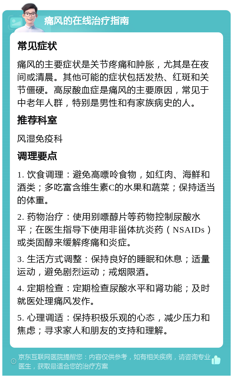 痛风的在线治疗指南 常见症状 痛风的主要症状是关节疼痛和肿胀，尤其是在夜间或清晨。其他可能的症状包括发热、红斑和关节僵硬。高尿酸血症是痛风的主要原因，常见于中老年人群，特别是男性和有家族病史的人。 推荐科室 风湿免疫科 调理要点 1. 饮食调理：避免高嘌呤食物，如红肉、海鲜和酒类；多吃富含维生素C的水果和蔬菜；保持适当的体重。 2. 药物治疗：使用别嘌醇片等药物控制尿酸水平；在医生指导下使用非甾体抗炎药（NSAIDs）或类固醇来缓解疼痛和炎症。 3. 生活方式调整：保持良好的睡眠和休息；适量运动，避免剧烈运动；戒烟限酒。 4. 定期检查：定期检查尿酸水平和肾功能；及时就医处理痛风发作。 5. 心理调适：保持积极乐观的心态，减少压力和焦虑；寻求家人和朋友的支持和理解。