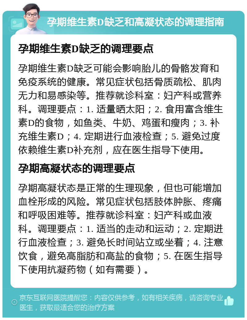 孕期维生素D缺乏和高凝状态的调理指南 孕期维生素D缺乏的调理要点 孕期维生素D缺乏可能会影响胎儿的骨骼发育和免疫系统的健康。常见症状包括骨质疏松、肌肉无力和易感染等。推荐就诊科室：妇产科或营养科。调理要点：1. 适量晒太阳；2. 食用富含维生素D的食物，如鱼类、牛奶、鸡蛋和瘦肉；3. 补充维生素D；4. 定期进行血液检查；5. 避免过度依赖维生素D补充剂，应在医生指导下使用。 孕期高凝状态的调理要点 孕期高凝状态是正常的生理现象，但也可能增加血栓形成的风险。常见症状包括肢体肿胀、疼痛和呼吸困难等。推荐就诊科室：妇产科或血液科。调理要点：1. 适当的走动和运动；2. 定期进行血液检查；3. 避免长时间站立或坐着；4. 注意饮食，避免高脂肪和高盐的食物；5. 在医生指导下使用抗凝药物（如有需要）。