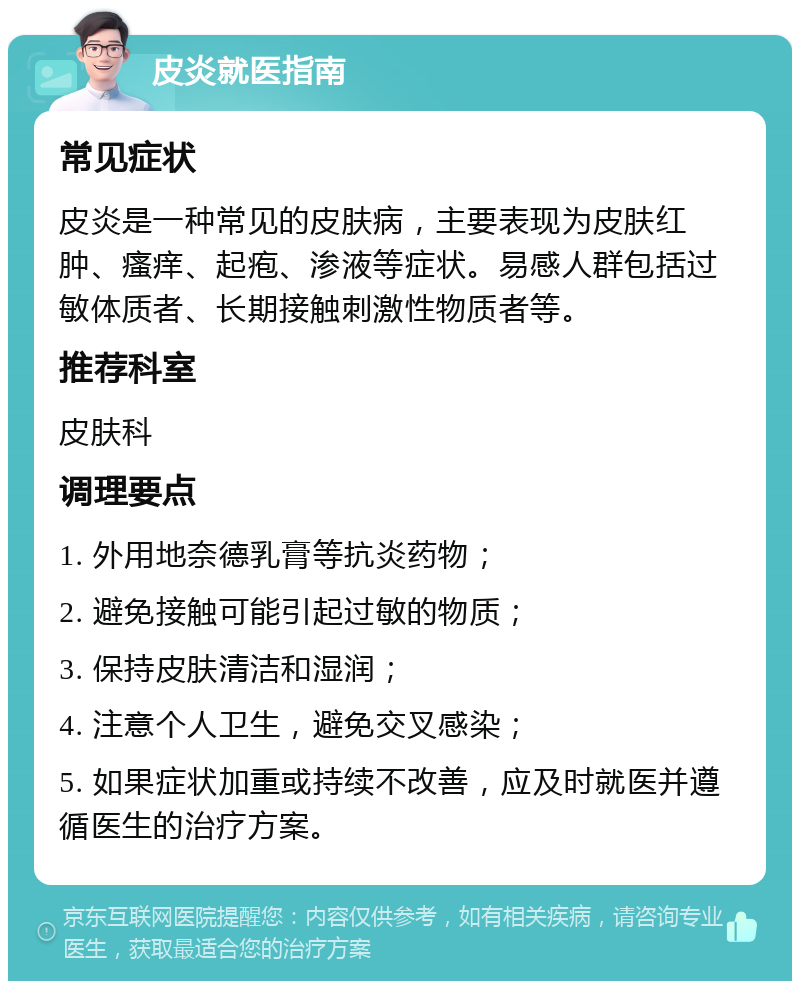 皮炎就医指南 常见症状 皮炎是一种常见的皮肤病，主要表现为皮肤红肿、瘙痒、起疱、渗液等症状。易感人群包括过敏体质者、长期接触刺激性物质者等。 推荐科室 皮肤科 调理要点 1. 外用地奈德乳膏等抗炎药物； 2. 避免接触可能引起过敏的物质； 3. 保持皮肤清洁和湿润； 4. 注意个人卫生，避免交叉感染； 5. 如果症状加重或持续不改善，应及时就医并遵循医生的治疗方案。