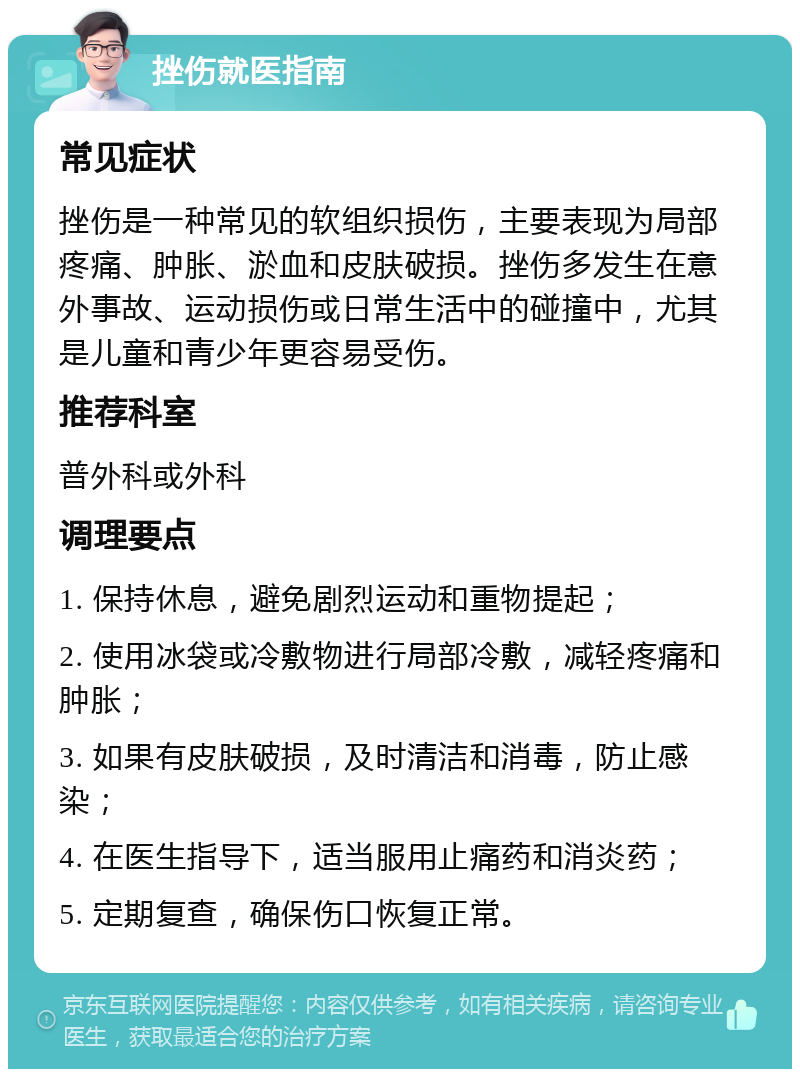 挫伤就医指南 常见症状 挫伤是一种常见的软组织损伤，主要表现为局部疼痛、肿胀、淤血和皮肤破损。挫伤多发生在意外事故、运动损伤或日常生活中的碰撞中，尤其是儿童和青少年更容易受伤。 推荐科室 普外科或外科 调理要点 1. 保持休息，避免剧烈运动和重物提起； 2. 使用冰袋或冷敷物进行局部冷敷，减轻疼痛和肿胀； 3. 如果有皮肤破损，及时清洁和消毒，防止感染； 4. 在医生指导下，适当服用止痛药和消炎药； 5. 定期复查，确保伤口恢复正常。