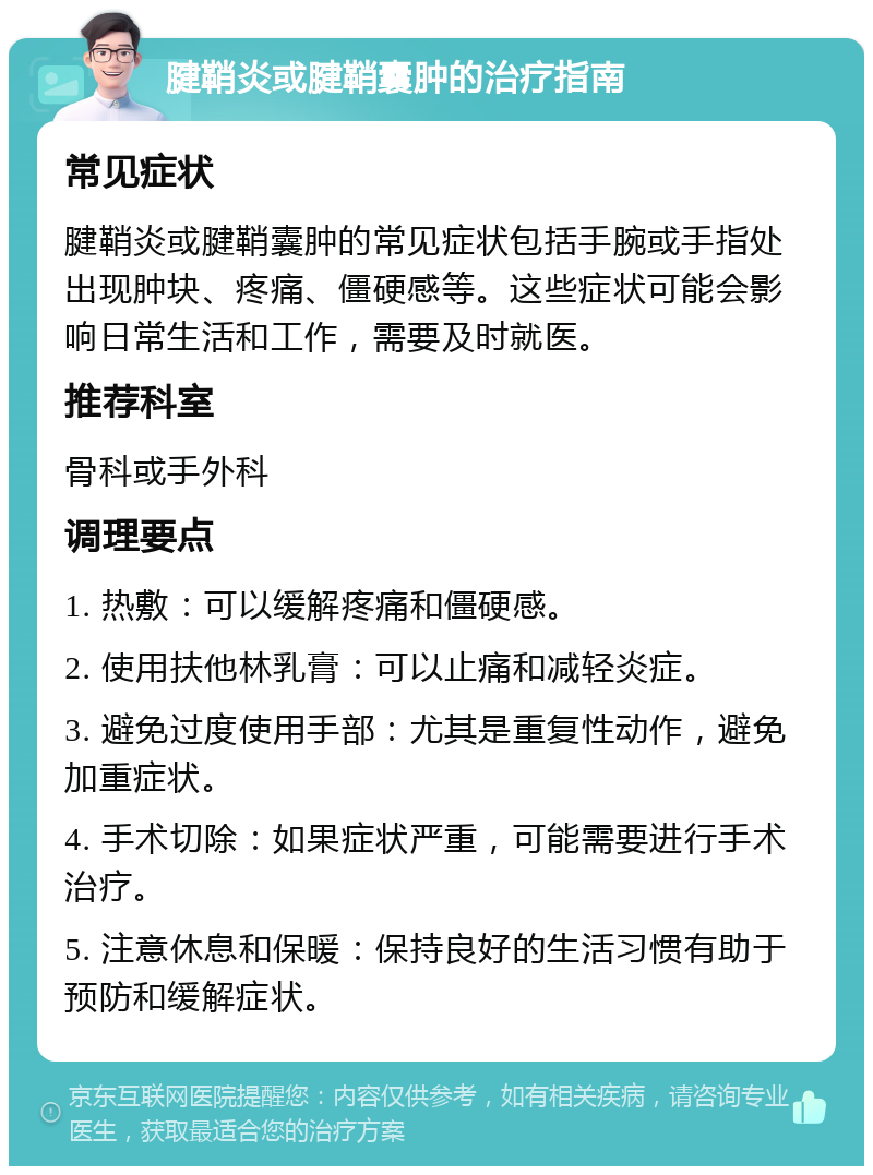 腱鞘炎或腱鞘囊肿的治疗指南 常见症状 腱鞘炎或腱鞘囊肿的常见症状包括手腕或手指处出现肿块、疼痛、僵硬感等。这些症状可能会影响日常生活和工作，需要及时就医。 推荐科室 骨科或手外科 调理要点 1. 热敷：可以缓解疼痛和僵硬感。 2. 使用扶他林乳膏：可以止痛和减轻炎症。 3. 避免过度使用手部：尤其是重复性动作，避免加重症状。 4. 手术切除：如果症状严重，可能需要进行手术治疗。 5. 注意休息和保暖：保持良好的生活习惯有助于预防和缓解症状。