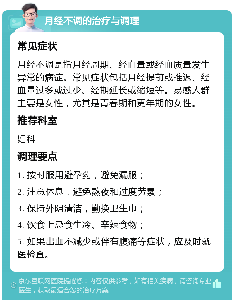 月经不调的治疗与调理 常见症状 月经不调是指月经周期、经血量或经血质量发生异常的病症。常见症状包括月经提前或推迟、经血量过多或过少、经期延长或缩短等。易感人群主要是女性，尤其是青春期和更年期的女性。 推荐科室 妇科 调理要点 1. 按时服用避孕药，避免漏服； 2. 注意休息，避免熬夜和过度劳累； 3. 保持外阴清洁，勤换卫生巾； 4. 饮食上忌食生冷、辛辣食物； 5. 如果出血不减少或伴有腹痛等症状，应及时就医检查。