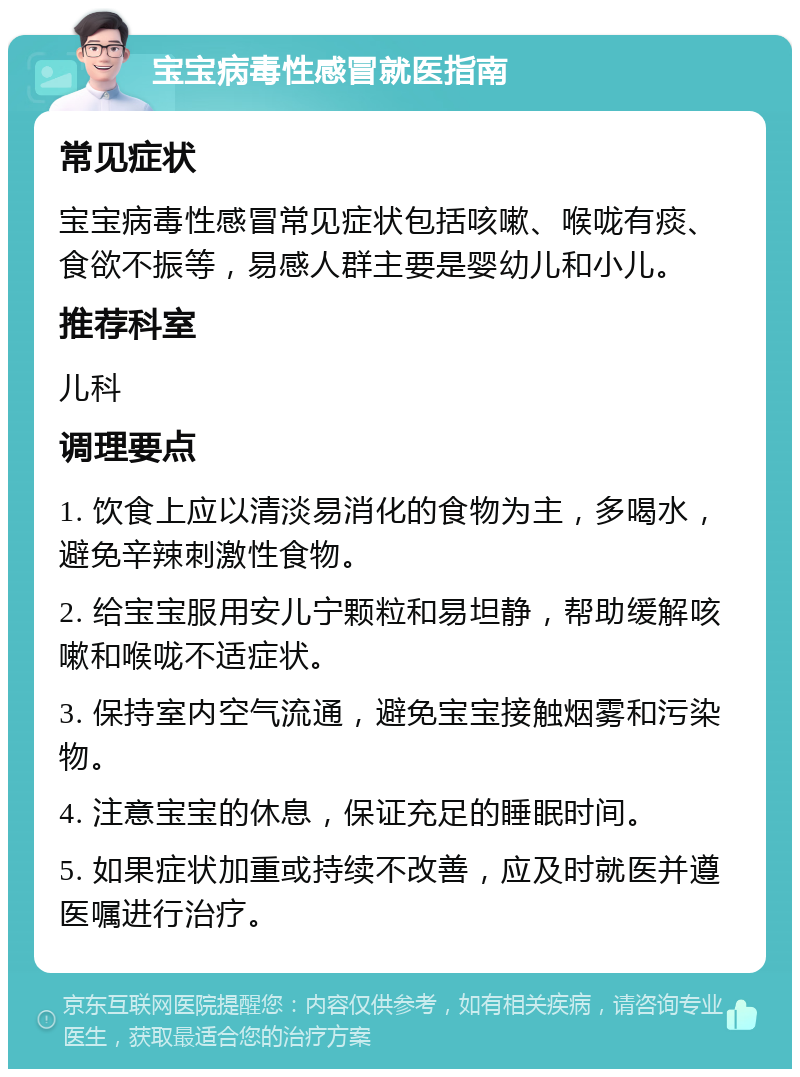 宝宝病毒性感冒就医指南 常见症状 宝宝病毒性感冒常见症状包括咳嗽、喉咙有痰、食欲不振等，易感人群主要是婴幼儿和小儿。 推荐科室 儿科 调理要点 1. 饮食上应以清淡易消化的食物为主，多喝水，避免辛辣刺激性食物。 2. 给宝宝服用安儿宁颗粒和易坦静，帮助缓解咳嗽和喉咙不适症状。 3. 保持室内空气流通，避免宝宝接触烟雾和污染物。 4. 注意宝宝的休息，保证充足的睡眠时间。 5. 如果症状加重或持续不改善，应及时就医并遵医嘱进行治疗。