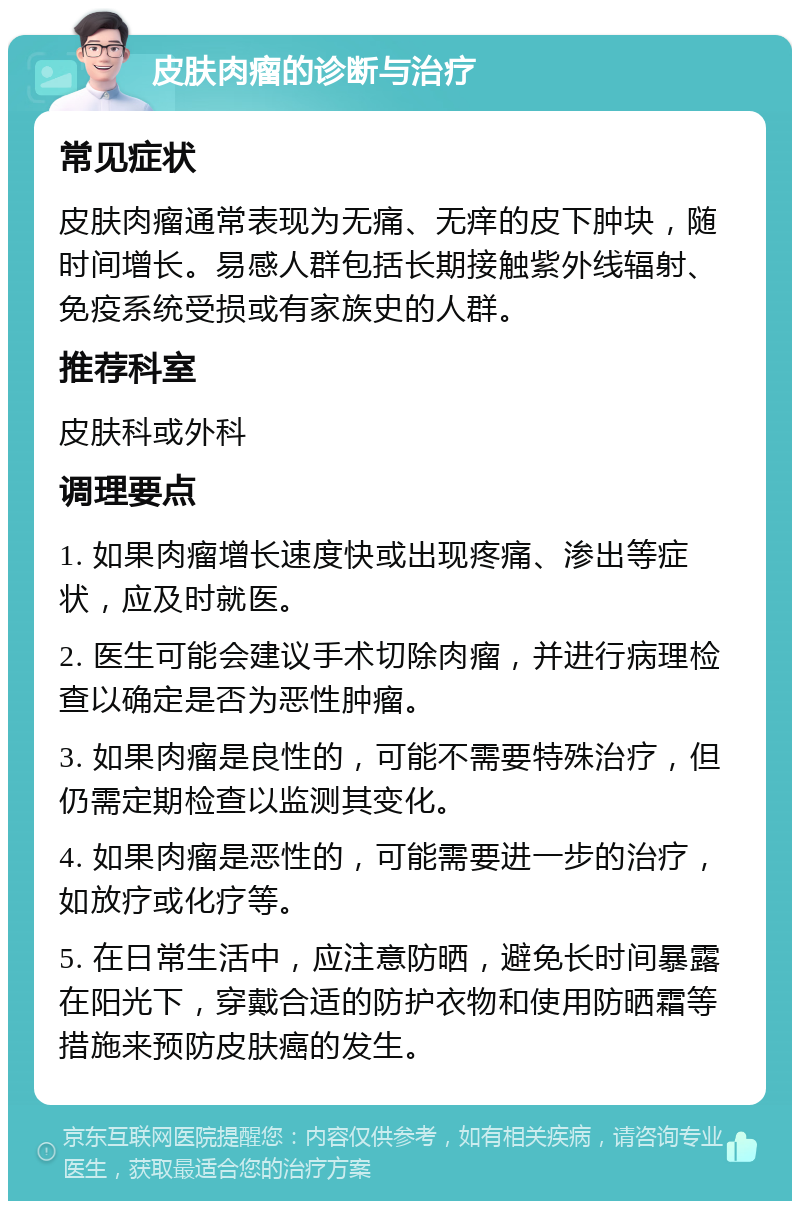 皮肤肉瘤的诊断与治疗 常见症状 皮肤肉瘤通常表现为无痛、无痒的皮下肿块，随时间增长。易感人群包括长期接触紫外线辐射、免疫系统受损或有家族史的人群。 推荐科室 皮肤科或外科 调理要点 1. 如果肉瘤增长速度快或出现疼痛、渗出等症状，应及时就医。 2. 医生可能会建议手术切除肉瘤，并进行病理检查以确定是否为恶性肿瘤。 3. 如果肉瘤是良性的，可能不需要特殊治疗，但仍需定期检查以监测其变化。 4. 如果肉瘤是恶性的，可能需要进一步的治疗，如放疗或化疗等。 5. 在日常生活中，应注意防晒，避免长时间暴露在阳光下，穿戴合适的防护衣物和使用防晒霜等措施来预防皮肤癌的发生。