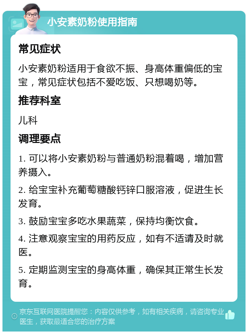 小安素奶粉使用指南 常见症状 小安素奶粉适用于食欲不振、身高体重偏低的宝宝，常见症状包括不爱吃饭、只想喝奶等。 推荐科室 儿科 调理要点 1. 可以将小安素奶粉与普通奶粉混着喝，增加营养摄入。 2. 给宝宝补充葡萄糖酸钙锌口服溶液，促进生长发育。 3. 鼓励宝宝多吃水果蔬菜，保持均衡饮食。 4. 注意观察宝宝的用药反应，如有不适请及时就医。 5. 定期监测宝宝的身高体重，确保其正常生长发育。