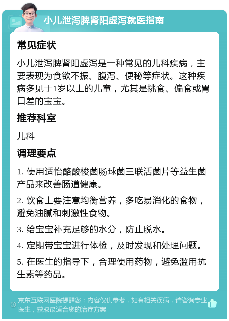 小儿泄泻脾肾阳虚泻就医指南 常见症状 小儿泄泻脾肾阳虚泻是一种常见的儿科疾病，主要表现为食欲不振、腹泻、便秘等症状。这种疾病多见于1岁以上的儿童，尤其是挑食、偏食或胃口差的宝宝。 推荐科室 儿科 调理要点 1. 使用适怡酪酸梭菌肠球菌三联活菌片等益生菌产品来改善肠道健康。 2. 饮食上要注意均衡营养，多吃易消化的食物，避免油腻和刺激性食物。 3. 给宝宝补充足够的水分，防止脱水。 4. 定期带宝宝进行体检，及时发现和处理问题。 5. 在医生的指导下，合理使用药物，避免滥用抗生素等药品。