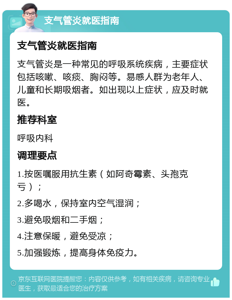 支气管炎就医指南 支气管炎就医指南 支气管炎是一种常见的呼吸系统疾病，主要症状包括咳嗽、咳痰、胸闷等。易感人群为老年人、儿童和长期吸烟者。如出现以上症状，应及时就医。 推荐科室 呼吸内科 调理要点 1.按医嘱服用抗生素（如阿奇霉素、头孢克亏）； 2.多喝水，保持室内空气湿润； 3.避免吸烟和二手烟； 4.注意保暖，避免受凉； 5.加强锻炼，提高身体免疫力。