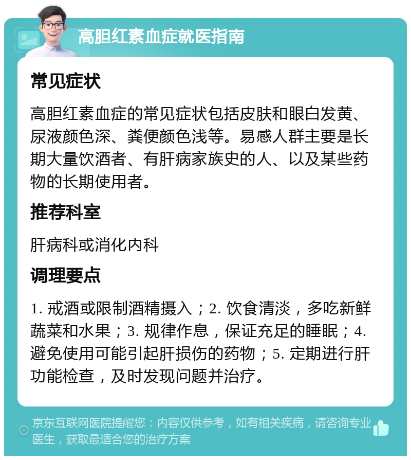 高胆红素血症就医指南 常见症状 高胆红素血症的常见症状包括皮肤和眼白发黄、尿液颜色深、粪便颜色浅等。易感人群主要是长期大量饮酒者、有肝病家族史的人、以及某些药物的长期使用者。 推荐科室 肝病科或消化内科 调理要点 1. 戒酒或限制酒精摄入；2. 饮食清淡，多吃新鲜蔬菜和水果；3. 规律作息，保证充足的睡眠；4. 避免使用可能引起肝损伤的药物；5. 定期进行肝功能检查，及时发现问题并治疗。