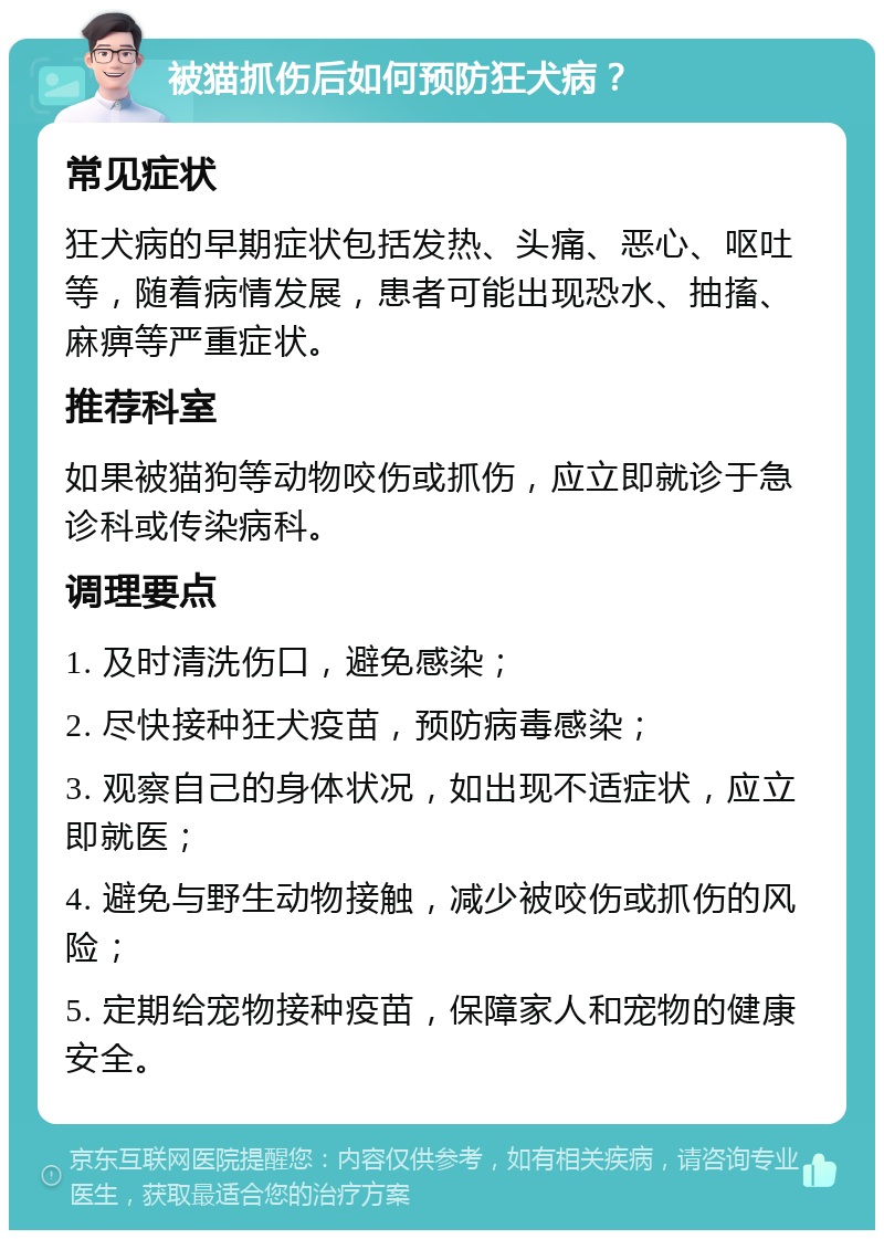 被猫抓伤后如何预防狂犬病？ 常见症状 狂犬病的早期症状包括发热、头痛、恶心、呕吐等，随着病情发展，患者可能出现恐水、抽搐、麻痹等严重症状。 推荐科室 如果被猫狗等动物咬伤或抓伤，应立即就诊于急诊科或传染病科。 调理要点 1. 及时清洗伤口，避免感染； 2. 尽快接种狂犬疫苗，预防病毒感染； 3. 观察自己的身体状况，如出现不适症状，应立即就医； 4. 避免与野生动物接触，减少被咬伤或抓伤的风险； 5. 定期给宠物接种疫苗，保障家人和宠物的健康安全。