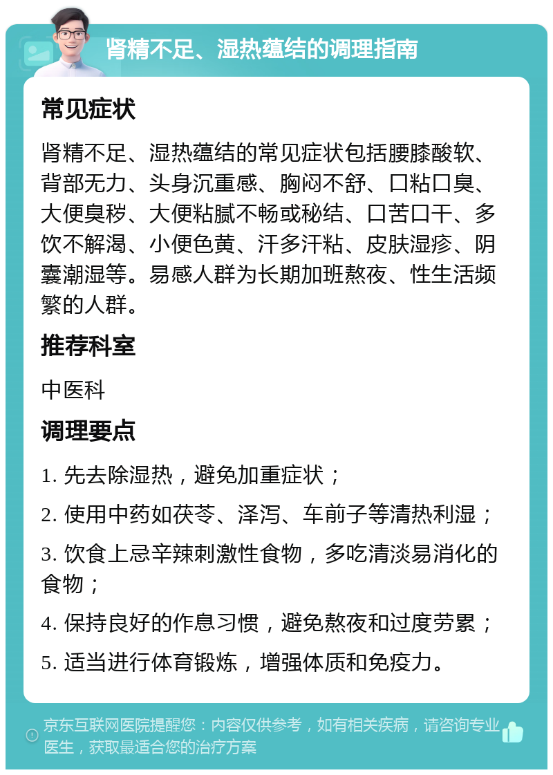 肾精不足、湿热蕴结的调理指南 常见症状 肾精不足、湿热蕴结的常见症状包括腰膝酸软、背部无力、头身沉重感、胸闷不舒、口粘口臭、大便臭秽、大便粘腻不畅或秘结、口苦口干、多饮不解渴、小便色黄、汗多汗粘、皮肤湿疹、阴囊潮湿等。易感人群为长期加班熬夜、性生活频繁的人群。 推荐科室 中医科 调理要点 1. 先去除湿热，避免加重症状； 2. 使用中药如茯苓、泽泻、车前子等清热利湿； 3. 饮食上忌辛辣刺激性食物，多吃清淡易消化的食物； 4. 保持良好的作息习惯，避免熬夜和过度劳累； 5. 适当进行体育锻炼，增强体质和免疫力。