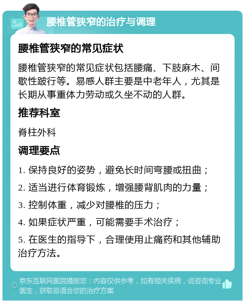 腰椎管狭窄的治疗与调理 腰椎管狭窄的常见症状 腰椎管狭窄的常见症状包括腰痛、下肢麻木、间歇性跛行等。易感人群主要是中老年人，尤其是长期从事重体力劳动或久坐不动的人群。 推荐科室 脊柱外科 调理要点 1. 保持良好的姿势，避免长时间弯腰或扭曲； 2. 适当进行体育锻炼，增强腰背肌肉的力量； 3. 控制体重，减少对腰椎的压力； 4. 如果症状严重，可能需要手术治疗； 5. 在医生的指导下，合理使用止痛药和其他辅助治疗方法。