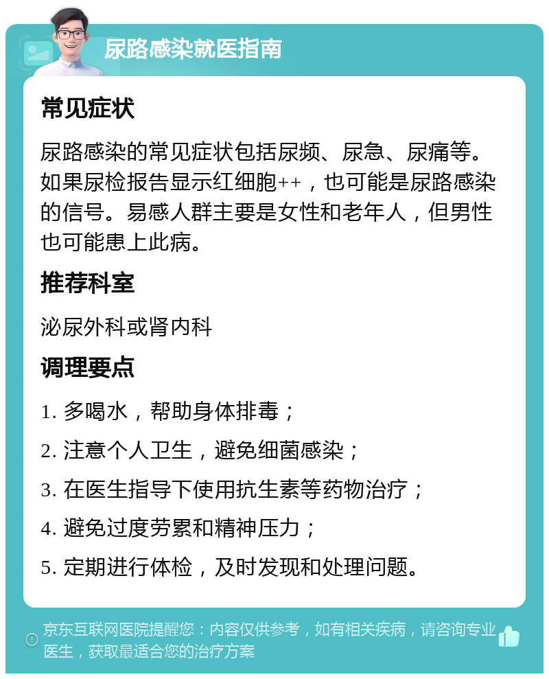 尿路感染就医指南 常见症状 尿路感染的常见症状包括尿频、尿急、尿痛等。如果尿检报告显示红细胞++，也可能是尿路感染的信号。易感人群主要是女性和老年人，但男性也可能患上此病。 推荐科室 泌尿外科或肾内科 调理要点 1. 多喝水，帮助身体排毒； 2. 注意个人卫生，避免细菌感染； 3. 在医生指导下使用抗生素等药物治疗； 4. 避免过度劳累和精神压力； 5. 定期进行体检，及时发现和处理问题。