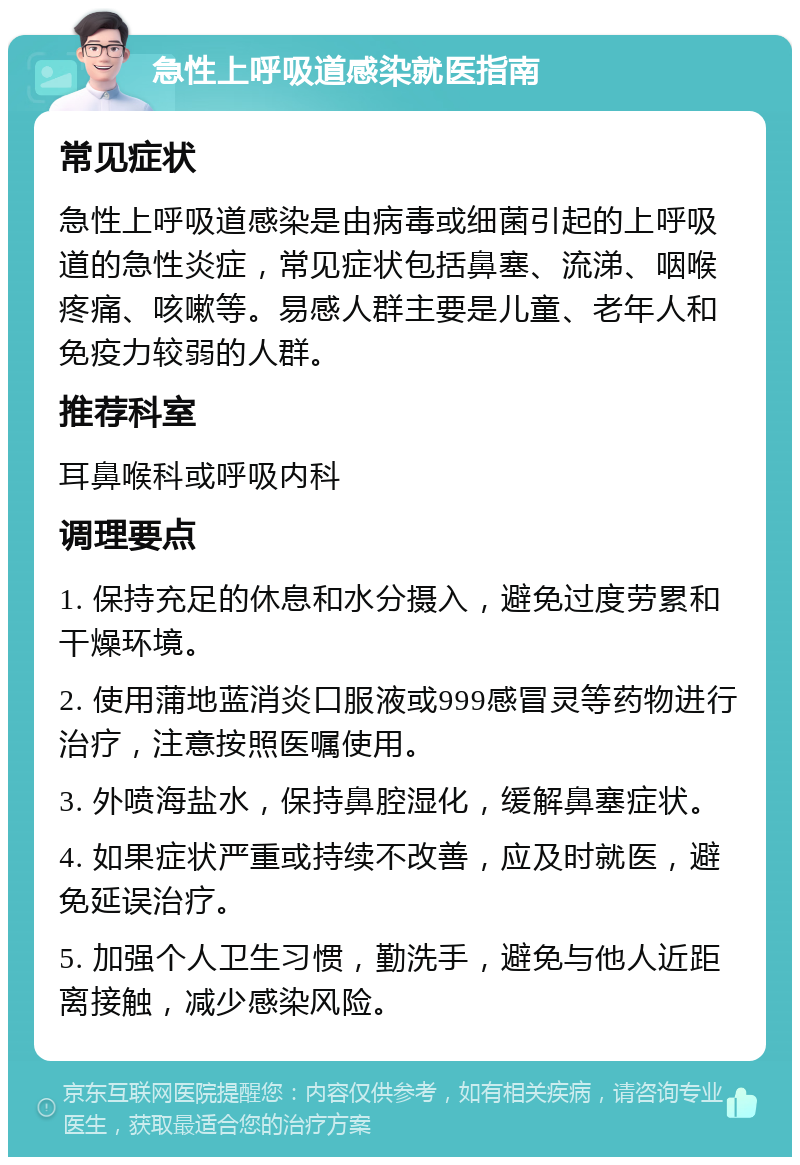 急性上呼吸道感染就医指南 常见症状 急性上呼吸道感染是由病毒或细菌引起的上呼吸道的急性炎症，常见症状包括鼻塞、流涕、咽喉疼痛、咳嗽等。易感人群主要是儿童、老年人和免疫力较弱的人群。 推荐科室 耳鼻喉科或呼吸内科 调理要点 1. 保持充足的休息和水分摄入，避免过度劳累和干燥环境。 2. 使用蒲地蓝消炎口服液或999感冒灵等药物进行治疗，注意按照医嘱使用。 3. 外喷海盐水，保持鼻腔湿化，缓解鼻塞症状。 4. 如果症状严重或持续不改善，应及时就医，避免延误治疗。 5. 加强个人卫生习惯，勤洗手，避免与他人近距离接触，减少感染风险。