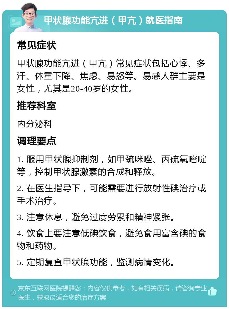 甲状腺功能亢进（甲亢）就医指南 常见症状 甲状腺功能亢进（甲亢）常见症状包括心悸、多汗、体重下降、焦虑、易怒等。易感人群主要是女性，尤其是20-40岁的女性。 推荐科室 内分泌科 调理要点 1. 服用甲状腺抑制剂，如甲巯咪唑、丙硫氧嘧啶等，控制甲状腺激素的合成和释放。 2. 在医生指导下，可能需要进行放射性碘治疗或手术治疗。 3. 注意休息，避免过度劳累和精神紧张。 4. 饮食上要注意低碘饮食，避免食用富含碘的食物和药物。 5. 定期复查甲状腺功能，监测病情变化。