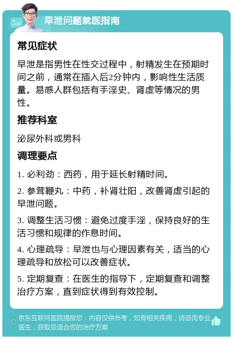 早泄问题就医指南 常见症状 早泄是指男性在性交过程中，射精发生在预期时间之前，通常在插入后2分钟内，影响性生活质量。易感人群包括有手淫史、肾虚等情况的男性。 推荐科室 泌尿外科或男科 调理要点 1. 必利劲：西药，用于延长射精时间。 2. 参茸鞭丸：中药，补肾壮阳，改善肾虚引起的早泄问题。 3. 调整生活习惯：避免过度手淫，保持良好的生活习惯和规律的作息时间。 4. 心理疏导：早泄也与心理因素有关，适当的心理疏导和放松可以改善症状。 5. 定期复查：在医生的指导下，定期复查和调整治疗方案，直到症状得到有效控制。