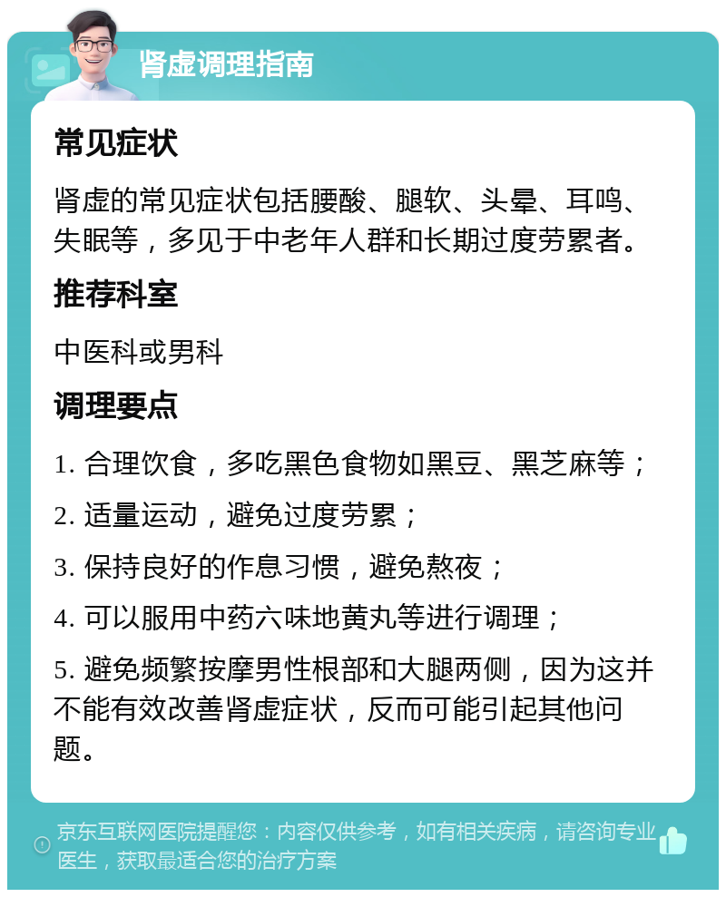 肾虚调理指南 常见症状 肾虚的常见症状包括腰酸、腿软、头晕、耳鸣、失眠等，多见于中老年人群和长期过度劳累者。 推荐科室 中医科或男科 调理要点 1. 合理饮食，多吃黑色食物如黑豆、黑芝麻等； 2. 适量运动，避免过度劳累； 3. 保持良好的作息习惯，避免熬夜； 4. 可以服用中药六味地黄丸等进行调理； 5. 避免频繁按摩男性根部和大腿两侧，因为这并不能有效改善肾虚症状，反而可能引起其他问题。