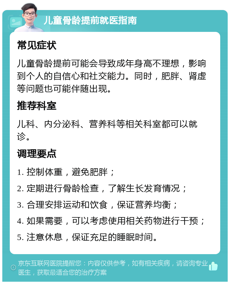 儿童骨龄提前就医指南 常见症状 儿童骨龄提前可能会导致成年身高不理想，影响到个人的自信心和社交能力。同时，肥胖、肾虚等问题也可能伴随出现。 推荐科室 儿科、内分泌科、营养科等相关科室都可以就诊。 调理要点 1. 控制体重，避免肥胖； 2. 定期进行骨龄检查，了解生长发育情况； 3. 合理安排运动和饮食，保证营养均衡； 4. 如果需要，可以考虑使用相关药物进行干预； 5. 注意休息，保证充足的睡眠时间。