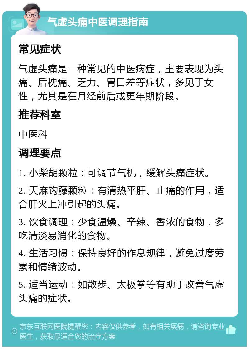 气虚头痛中医调理指南 常见症状 气虚头痛是一种常见的中医病症，主要表现为头痛、后枕痛、乏力、胃口差等症状，多见于女性，尤其是在月经前后或更年期阶段。 推荐科室 中医科 调理要点 1. 小柴胡颗粒：可调节气机，缓解头痛症状。 2. 天麻钩藤颗粒：有清热平肝、止痛的作用，适合肝火上冲引起的头痛。 3. 饮食调理：少食温燥、辛辣、香浓的食物，多吃清淡易消化的食物。 4. 生活习惯：保持良好的作息规律，避免过度劳累和情绪波动。 5. 适当运动：如散步、太极拳等有助于改善气虚头痛的症状。