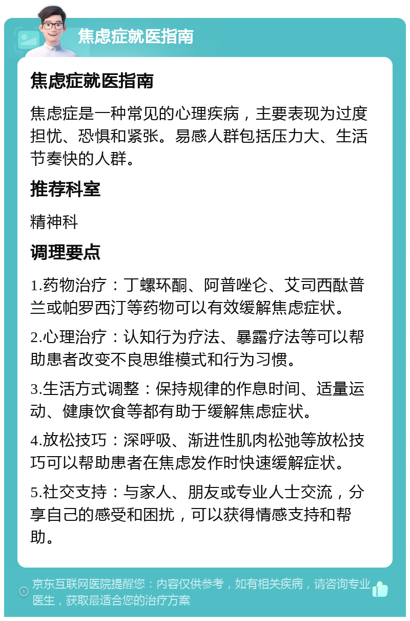 焦虑症就医指南 焦虑症就医指南 焦虑症是一种常见的心理疾病，主要表现为过度担忧、恐惧和紧张。易感人群包括压力大、生活节奏快的人群。 推荐科室 精神科 调理要点 1.药物治疗：丁螺环酮、阿普唑仑、艾司西酞普兰或帕罗西汀等药物可以有效缓解焦虑症状。 2.心理治疗：认知行为疗法、暴露疗法等可以帮助患者改变不良思维模式和行为习惯。 3.生活方式调整：保持规律的作息时间、适量运动、健康饮食等都有助于缓解焦虑症状。 4.放松技巧：深呼吸、渐进性肌肉松弛等放松技巧可以帮助患者在焦虑发作时快速缓解症状。 5.社交支持：与家人、朋友或专业人士交流，分享自己的感受和困扰，可以获得情感支持和帮助。