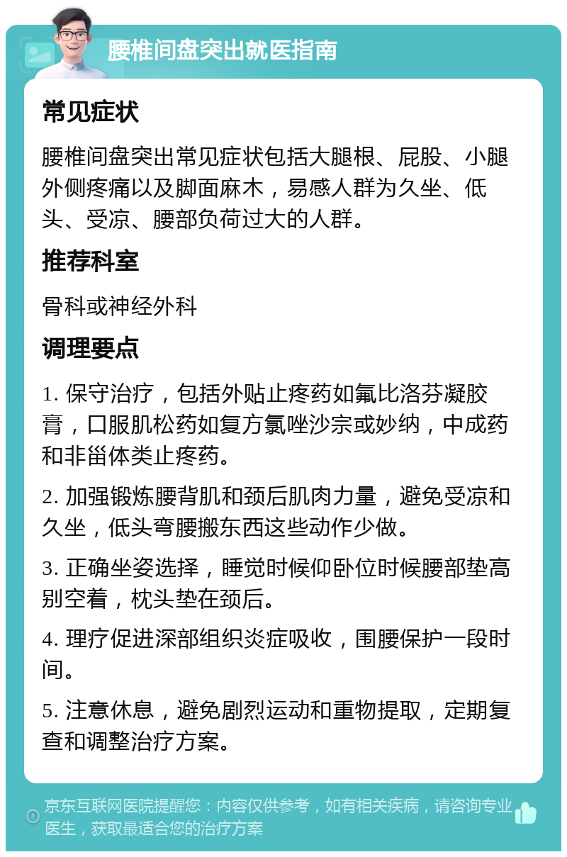 腰椎间盘突出就医指南 常见症状 腰椎间盘突出常见症状包括大腿根、屁股、小腿外侧疼痛以及脚面麻木，易感人群为久坐、低头、受凉、腰部负荷过大的人群。 推荐科室 骨科或神经外科 调理要点 1. 保守治疗，包括外贴止疼药如氟比洛芬凝胶膏，口服肌松药如复方氯唑沙宗或妙纳，中成药和非甾体类止疼药。 2. 加强锻炼腰背肌和颈后肌肉力量，避免受凉和久坐，低头弯腰搬东西这些动作少做。 3. 正确坐姿选择，睡觉时候仰卧位时候腰部垫高别空着，枕头垫在颈后。 4. 理疗促进深部组织炎症吸收，围腰保护一段时间。 5. 注意休息，避免剧烈运动和重物提取，定期复查和调整治疗方案。