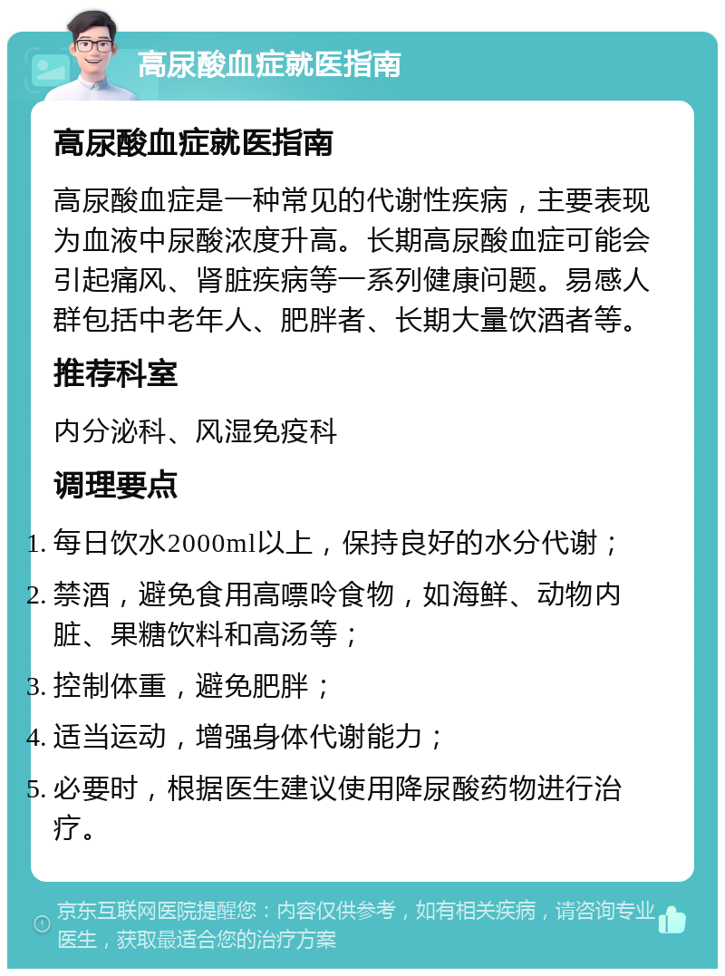 高尿酸血症就医指南 高尿酸血症就医指南 高尿酸血症是一种常见的代谢性疾病，主要表现为血液中尿酸浓度升高。长期高尿酸血症可能会引起痛风、肾脏疾病等一系列健康问题。易感人群包括中老年人、肥胖者、长期大量饮酒者等。 推荐科室 内分泌科、风湿免疫科 调理要点 每日饮水2000ml以上，保持良好的水分代谢； 禁酒，避免食用高嘌呤食物，如海鲜、动物内脏、果糖饮料和高汤等； 控制体重，避免肥胖； 适当运动，增强身体代谢能力； 必要时，根据医生建议使用降尿酸药物进行治疗。