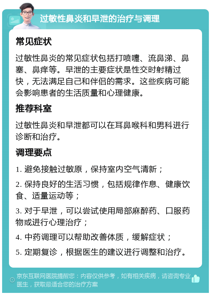 过敏性鼻炎和早泄的治疗与调理 常见症状 过敏性鼻炎的常见症状包括打喷嚏、流鼻涕、鼻塞、鼻痒等。早泄的主要症状是性交时射精过快，无法满足自己和伴侣的需求。这些疾病可能会影响患者的生活质量和心理健康。 推荐科室 过敏性鼻炎和早泄都可以在耳鼻喉科和男科进行诊断和治疗。 调理要点 1. 避免接触过敏原，保持室内空气清新； 2. 保持良好的生活习惯，包括规律作息、健康饮食、适量运动等； 3. 对于早泄，可以尝试使用局部麻醉药、口服药物或进行心理治疗； 4. 中药调理可以帮助改善体质，缓解症状； 5. 定期复诊，根据医生的建议进行调整和治疗。