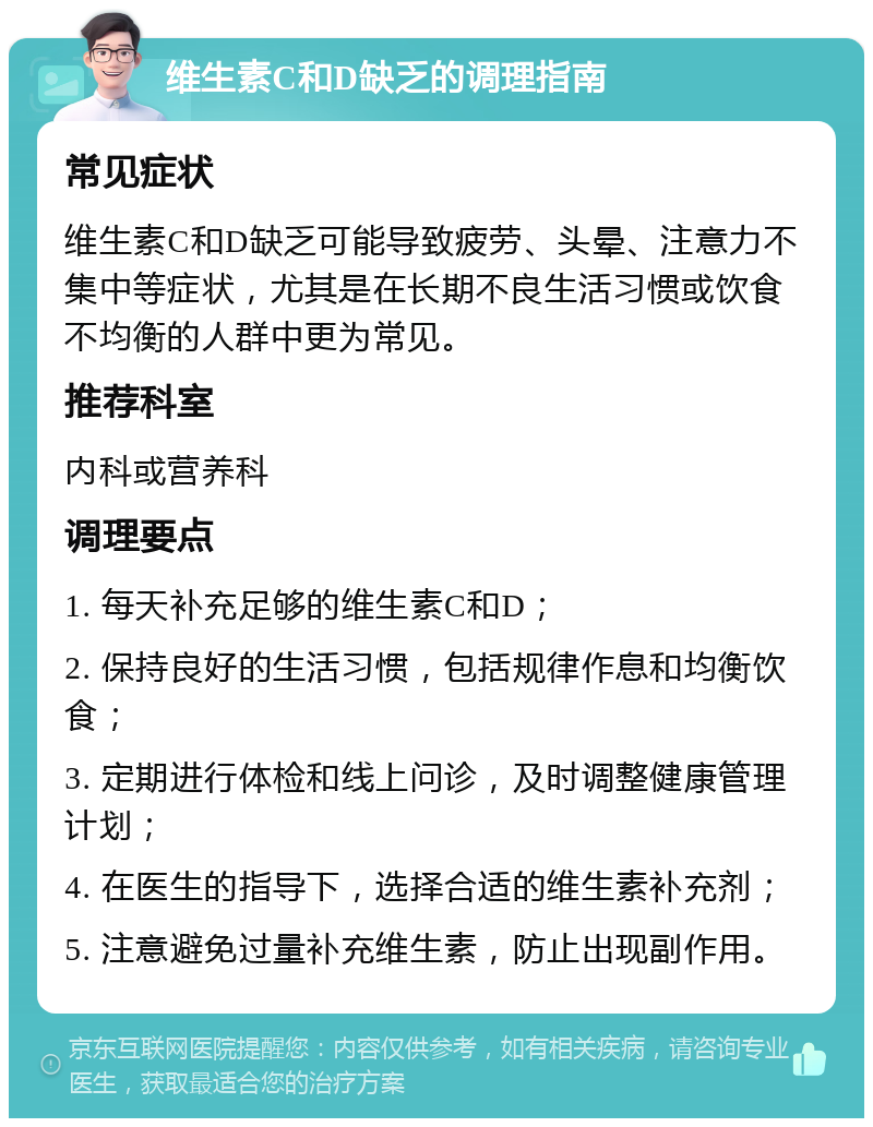 维生素C和D缺乏的调理指南 常见症状 维生素C和D缺乏可能导致疲劳、头晕、注意力不集中等症状，尤其是在长期不良生活习惯或饮食不均衡的人群中更为常见。 推荐科室 内科或营养科 调理要点 1. 每天补充足够的维生素C和D； 2. 保持良好的生活习惯，包括规律作息和均衡饮食； 3. 定期进行体检和线上问诊，及时调整健康管理计划； 4. 在医生的指导下，选择合适的维生素补充剂； 5. 注意避免过量补充维生素，防止出现副作用。