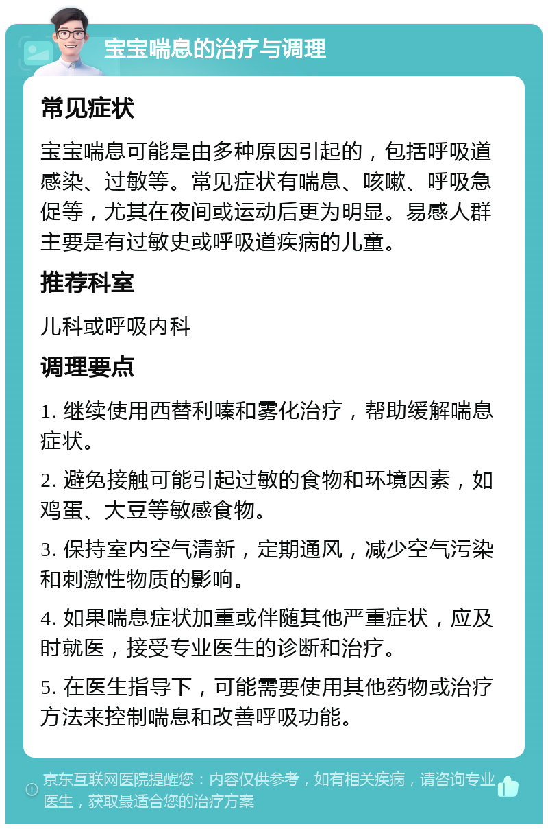 宝宝喘息的治疗与调理 常见症状 宝宝喘息可能是由多种原因引起的，包括呼吸道感染、过敏等。常见症状有喘息、咳嗽、呼吸急促等，尤其在夜间或运动后更为明显。易感人群主要是有过敏史或呼吸道疾病的儿童。 推荐科室 儿科或呼吸内科 调理要点 1. 继续使用西替利嗪和雾化治疗，帮助缓解喘息症状。 2. 避免接触可能引起过敏的食物和环境因素，如鸡蛋、大豆等敏感食物。 3. 保持室内空气清新，定期通风，减少空气污染和刺激性物质的影响。 4. 如果喘息症状加重或伴随其他严重症状，应及时就医，接受专业医生的诊断和治疗。 5. 在医生指导下，可能需要使用其他药物或治疗方法来控制喘息和改善呼吸功能。