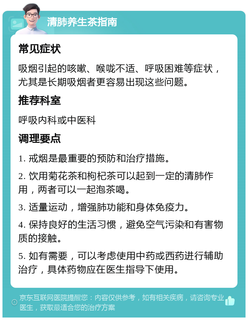 清肺养生茶指南 常见症状 吸烟引起的咳嗽、喉咙不适、呼吸困难等症状，尤其是长期吸烟者更容易出现这些问题。 推荐科室 呼吸内科或中医科 调理要点 1. 戒烟是最重要的预防和治疗措施。 2. 饮用菊花茶和枸杞茶可以起到一定的清肺作用，两者可以一起泡茶喝。 3. 适量运动，增强肺功能和身体免疫力。 4. 保持良好的生活习惯，避免空气污染和有害物质的接触。 5. 如有需要，可以考虑使用中药或西药进行辅助治疗，具体药物应在医生指导下使用。