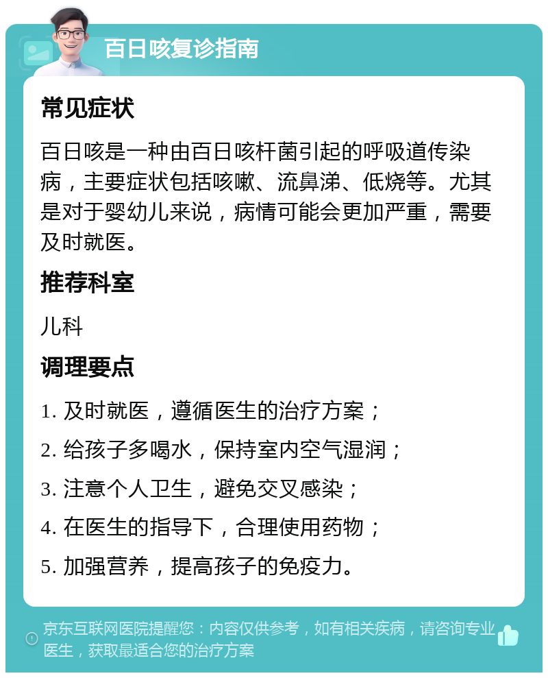 百日咳复诊指南 常见症状 百日咳是一种由百日咳杆菌引起的呼吸道传染病，主要症状包括咳嗽、流鼻涕、低烧等。尤其是对于婴幼儿来说，病情可能会更加严重，需要及时就医。 推荐科室 儿科 调理要点 1. 及时就医，遵循医生的治疗方案； 2. 给孩子多喝水，保持室内空气湿润； 3. 注意个人卫生，避免交叉感染； 4. 在医生的指导下，合理使用药物； 5. 加强营养，提高孩子的免疫力。