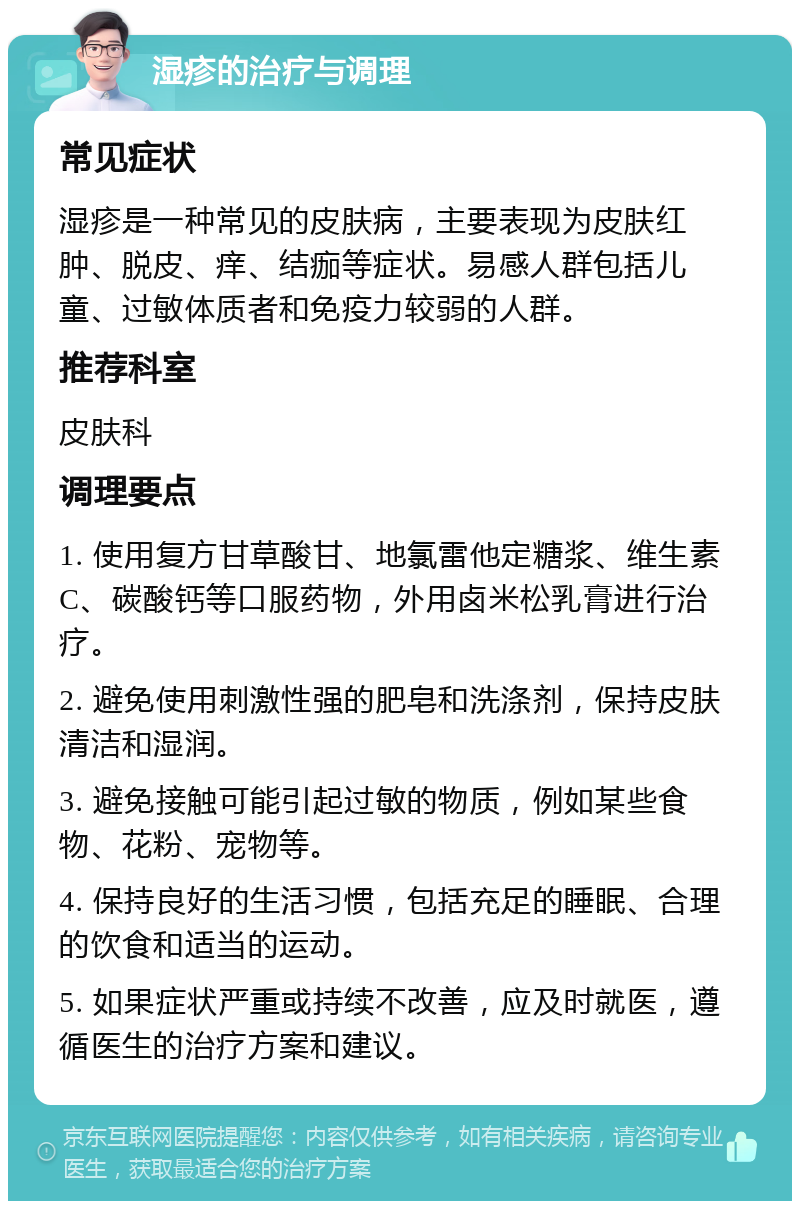 湿疹的治疗与调理 常见症状 湿疹是一种常见的皮肤病，主要表现为皮肤红肿、脱皮、痒、结痂等症状。易感人群包括儿童、过敏体质者和免疫力较弱的人群。 推荐科室 皮肤科 调理要点 1. 使用复方甘草酸甘、地氯雷他定糖浆、维生素C、碳酸钙等口服药物，外用卤米松乳膏进行治疗。 2. 避免使用刺激性强的肥皂和洗涤剂，保持皮肤清洁和湿润。 3. 避免接触可能引起过敏的物质，例如某些食物、花粉、宠物等。 4. 保持良好的生活习惯，包括充足的睡眠、合理的饮食和适当的运动。 5. 如果症状严重或持续不改善，应及时就医，遵循医生的治疗方案和建议。