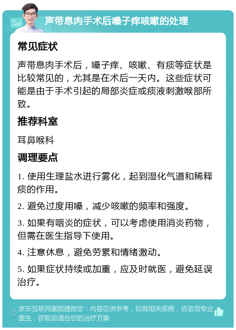 声带息肉手术后嗓子痒咳嗽的处理 常见症状 声带息肉手术后，嗓子痒、咳嗽、有痰等症状是比较常见的，尤其是在术后一天内。这些症状可能是由于手术引起的局部炎症或痰液刺激喉部所致。 推荐科室 耳鼻喉科 调理要点 1. 使用生理盐水进行雾化，起到湿化气道和稀释痰的作用。 2. 避免过度用嗓，减少咳嗽的频率和强度。 3. 如果有咽炎的症状，可以考虑使用消炎药物，但需在医生指导下使用。 4. 注意休息，避免劳累和情绪激动。 5. 如果症状持续或加重，应及时就医，避免延误治疗。