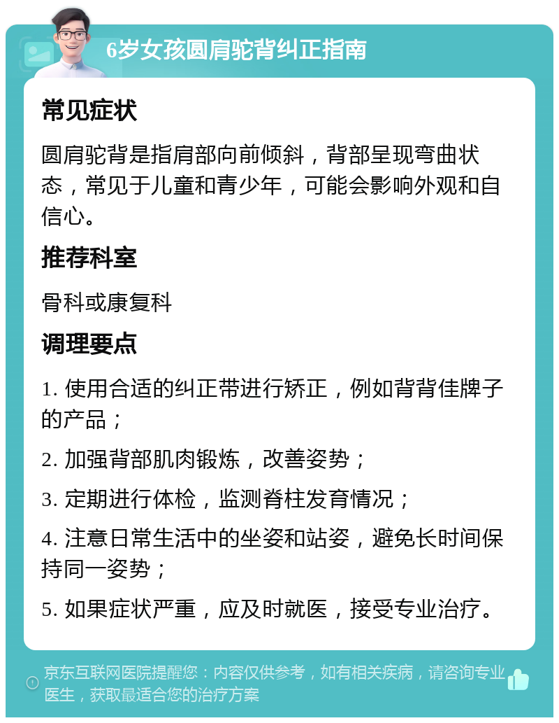 6岁女孩圆肩驼背纠正指南 常见症状 圆肩驼背是指肩部向前倾斜，背部呈现弯曲状态，常见于儿童和青少年，可能会影响外观和自信心。 推荐科室 骨科或康复科 调理要点 1. 使用合适的纠正带进行矫正，例如背背佳牌子的产品； 2. 加强背部肌肉锻炼，改善姿势； 3. 定期进行体检，监测脊柱发育情况； 4. 注意日常生活中的坐姿和站姿，避免长时间保持同一姿势； 5. 如果症状严重，应及时就医，接受专业治疗。