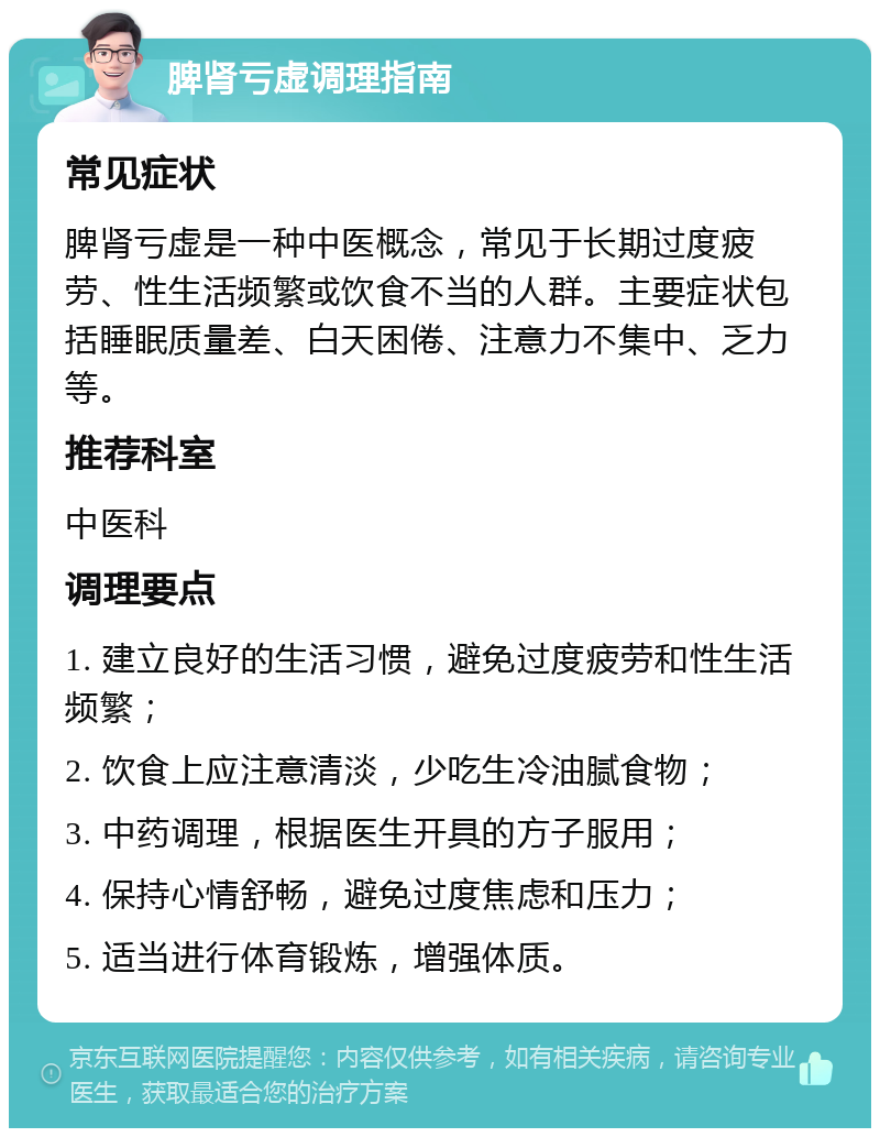 脾肾亏虚调理指南 常见症状 脾肾亏虚是一种中医概念，常见于长期过度疲劳、性生活频繁或饮食不当的人群。主要症状包括睡眠质量差、白天困倦、注意力不集中、乏力等。 推荐科室 中医科 调理要点 1. 建立良好的生活习惯，避免过度疲劳和性生活频繁； 2. 饮食上应注意清淡，少吃生冷油腻食物； 3. 中药调理，根据医生开具的方子服用； 4. 保持心情舒畅，避免过度焦虑和压力； 5. 适当进行体育锻炼，增强体质。