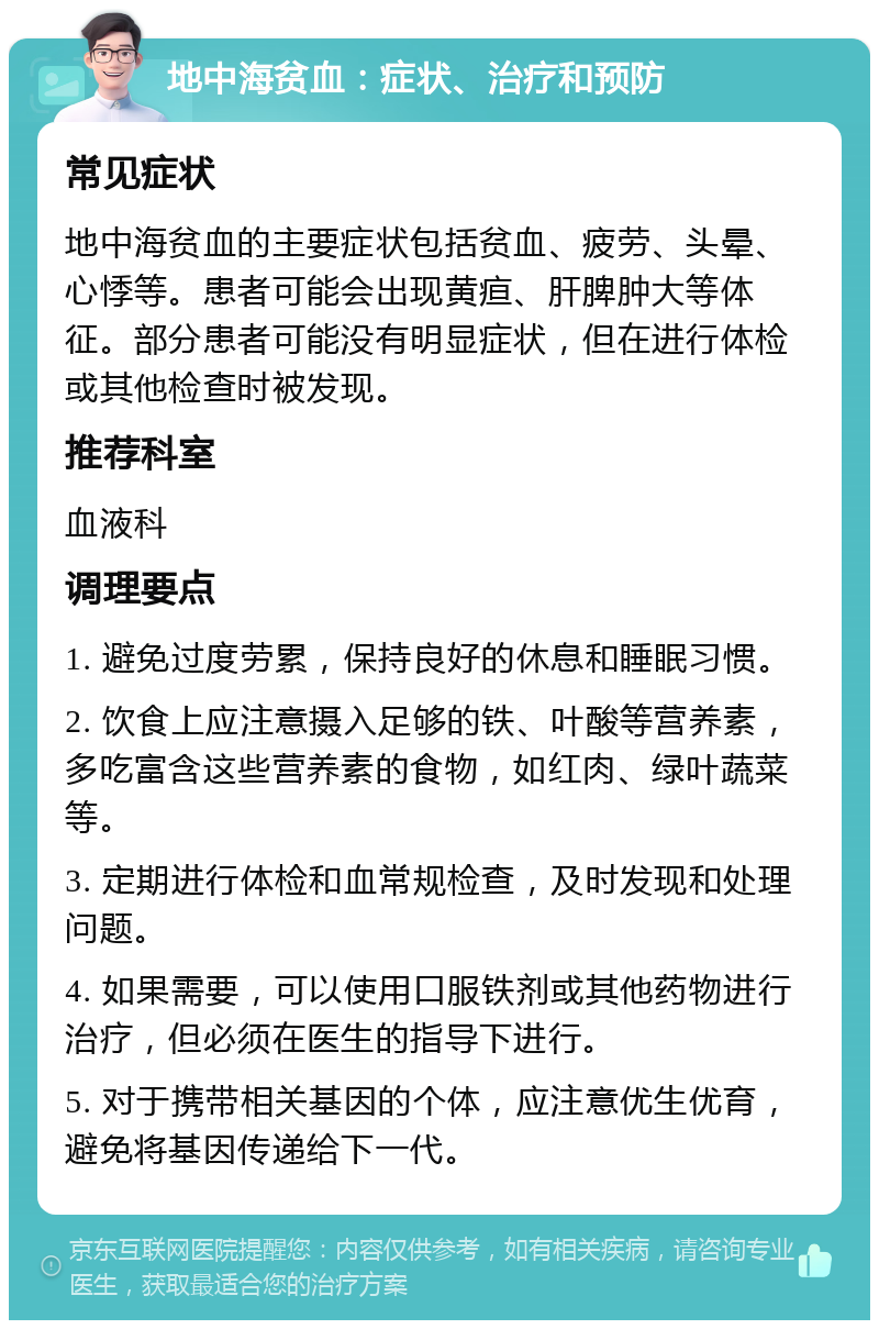 地中海贫血：症状、治疗和预防 常见症状 地中海贫血的主要症状包括贫血、疲劳、头晕、心悸等。患者可能会出现黄疸、肝脾肿大等体征。部分患者可能没有明显症状，但在进行体检或其他检查时被发现。 推荐科室 血液科 调理要点 1. 避免过度劳累，保持良好的休息和睡眠习惯。 2. 饮食上应注意摄入足够的铁、叶酸等营养素，多吃富含这些营养素的食物，如红肉、绿叶蔬菜等。 3. 定期进行体检和血常规检查，及时发现和处理问题。 4. 如果需要，可以使用口服铁剂或其他药物进行治疗，但必须在医生的指导下进行。 5. 对于携带相关基因的个体，应注意优生优育，避免将基因传递给下一代。