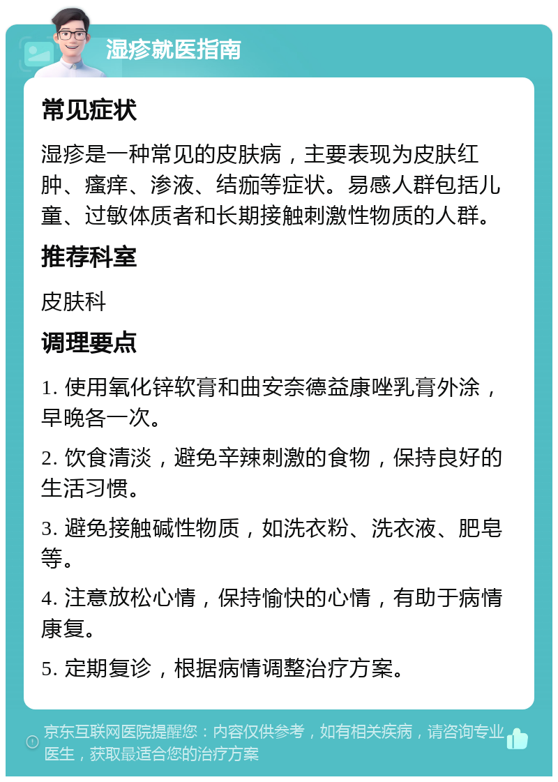 湿疹就医指南 常见症状 湿疹是一种常见的皮肤病，主要表现为皮肤红肿、瘙痒、渗液、结痂等症状。易感人群包括儿童、过敏体质者和长期接触刺激性物质的人群。 推荐科室 皮肤科 调理要点 1. 使用氧化锌软膏和曲安奈德益康唑乳膏外涂，早晚各一次。 2. 饮食清淡，避免辛辣刺激的食物，保持良好的生活习惯。 3. 避免接触碱性物质，如洗衣粉、洗衣液、肥皂等。 4. 注意放松心情，保持愉快的心情，有助于病情康复。 5. 定期复诊，根据病情调整治疗方案。