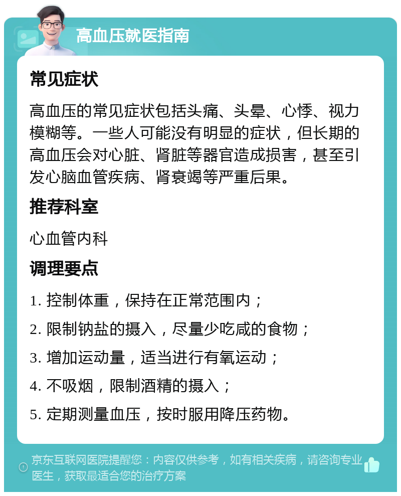 高血压就医指南 常见症状 高血压的常见症状包括头痛、头晕、心悸、视力模糊等。一些人可能没有明显的症状，但长期的高血压会对心脏、肾脏等器官造成损害，甚至引发心脑血管疾病、肾衰竭等严重后果。 推荐科室 心血管内科 调理要点 1. 控制体重，保持在正常范围内； 2. 限制钠盐的摄入，尽量少吃咸的食物； 3. 增加运动量，适当进行有氧运动； 4. 不吸烟，限制酒精的摄入； 5. 定期测量血压，按时服用降压药物。