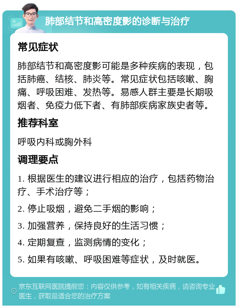 肺部结节和高密度影的诊断与治疗 常见症状 肺部结节和高密度影可能是多种疾病的表现，包括肺癌、结核、肺炎等。常见症状包括咳嗽、胸痛、呼吸困难、发热等。易感人群主要是长期吸烟者、免疫力低下者、有肺部疾病家族史者等。 推荐科室 呼吸内科或胸外科 调理要点 1. 根据医生的建议进行相应的治疗，包括药物治疗、手术治疗等； 2. 停止吸烟，避免二手烟的影响； 3. 加强营养，保持良好的生活习惯； 4. 定期复查，监测病情的变化； 5. 如果有咳嗽、呼吸困难等症状，及时就医。