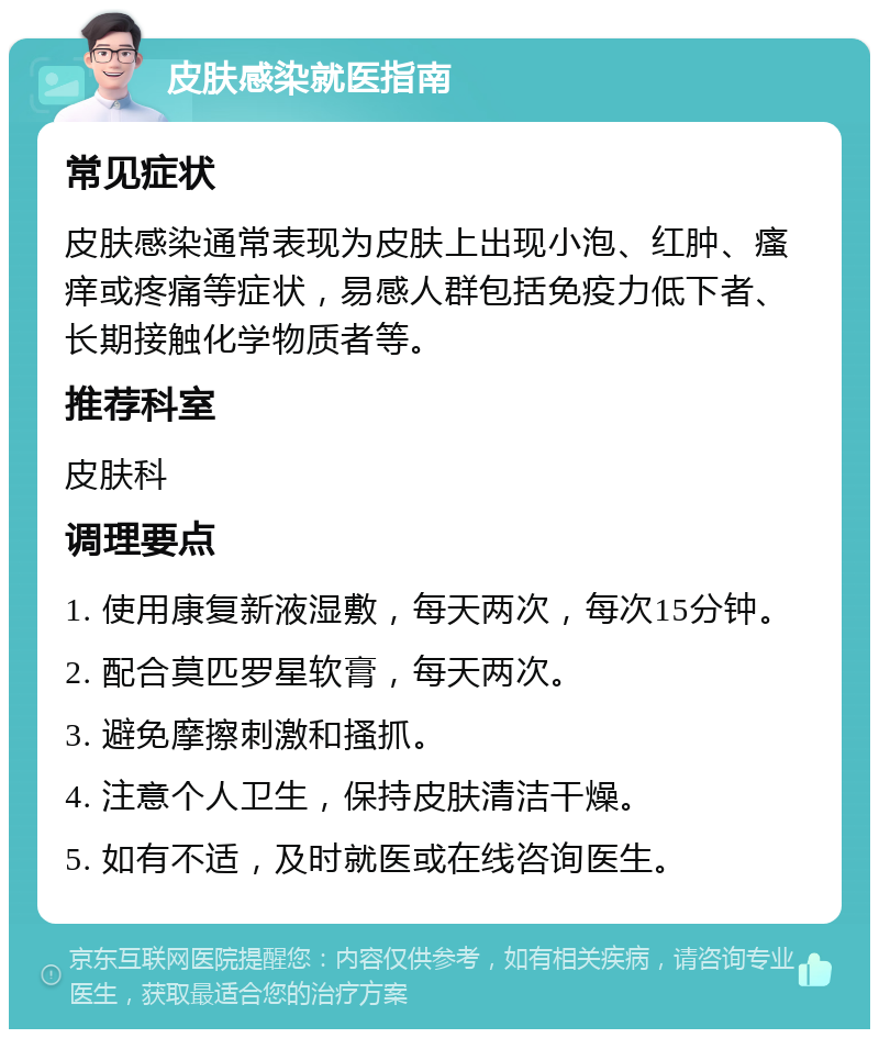 皮肤感染就医指南 常见症状 皮肤感染通常表现为皮肤上出现小泡、红肿、瘙痒或疼痛等症状，易感人群包括免疫力低下者、长期接触化学物质者等。 推荐科室 皮肤科 调理要点 1. 使用康复新液湿敷，每天两次，每次15分钟。 2. 配合莫匹罗星软膏，每天两次。 3. 避免摩擦刺激和搔抓。 4. 注意个人卫生，保持皮肤清洁干燥。 5. 如有不适，及时就医或在线咨询医生。