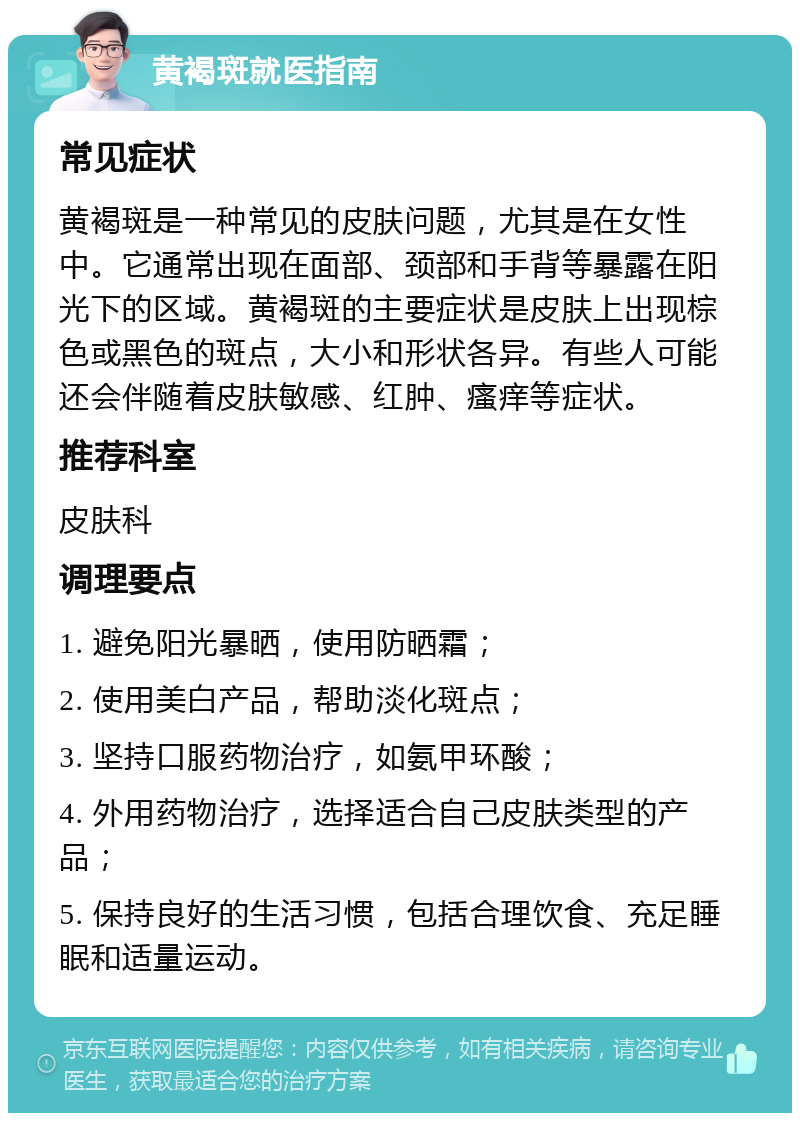 黄褐斑就医指南 常见症状 黄褐斑是一种常见的皮肤问题，尤其是在女性中。它通常出现在面部、颈部和手背等暴露在阳光下的区域。黄褐斑的主要症状是皮肤上出现棕色或黑色的斑点，大小和形状各异。有些人可能还会伴随着皮肤敏感、红肿、瘙痒等症状。 推荐科室 皮肤科 调理要点 1. 避免阳光暴晒，使用防晒霜； 2. 使用美白产品，帮助淡化斑点； 3. 坚持口服药物治疗，如氨甲环酸； 4. 外用药物治疗，选择适合自己皮肤类型的产品； 5. 保持良好的生活习惯，包括合理饮食、充足睡眠和适量运动。